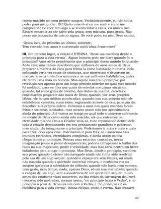 62
recém-nascido em meu próprio sangue. Verdadeiramente, eu não tinha
poder para me ajudar. Oh! Quão miserável eu me senti e como me
compreendi! Se você tem algo a se recomendar a Deus, eu nunca tive.
Estarei contente ao ser salvo pela graça, sem mistura, pura graça. Não
posso me jactanciar de mérito algum. Se você pode, eu não. Devo cantar,
"Graça livre, do primeiro ao último, somente,
Têm vencido meu amor e sustentado minh’alma firmemente"
III. Em terceiro lugar, a eleição é ETERNA. "Deus vos escolheu desde o
princípio para a vida eterna". Algum homem pode me dizer quando foi o
princípio? Anos atrás pensávamos que o princípio desse mundo foi quando
Adão veio; mas temos descoberto que milhares de anos antes de Deus
preparar a matéria do caos para formá-la como habitação humana, nela
colocando certa vez raças de criaturas, que morreriam e deixariam as
marcas de seus trabalhos manuais e as maravilhosas habilidades, antes
ele tentou sua mão no homem. Mas aquilo não era o princípio: por
revelação nos aponta para um longo período anterior no qual esse mundo
foi moldado, para os dias nos quais as estrelas matutinas surgiram;
quando, tal como gotas de orvalho, dos dedos da manhã, estrelas e
constelações pingaram das mãos de Deus; quando, por seus próprios
lábios, ele lançou órbitas ponderadas; quando com sua própria mão ele
estabeleceu cometas, como raios, vagueando através do céu, para um dia
descobrir sua própria esfera. Voltamos a anos nos quais mundos foram
feitos e sistemas moldados, mas mesmo assim não nos aproximamos
ainda do princípio. Até vamos ao tempo no qual todo o universo adormecia
na mente de Deus como ainda não nascido, até que entramos na
eternidade quando Deus o Criador vivia só, tudo repousando dentro dele,
toda a criação descansando em seu pensamento grandioso e poderoso,
mas ainda não imaginamos o princípio. Poderíamos ir mais e mais e mais
para trás, eras após eras. Poderíamos ir para trás, se usássemos tais
mundos estranhos, eternidades completas, e ainda assim nunca
chegaríamos ao princípio. Nossas asas estariam cansadas, nossa
imaginação pouco a pouco desapareceria; poderia ultrapassar o brilho dos
raios na sua majestade, poder e velocidade, mas isso seria dentro em breve
enfadonho para atingir o princípio. Mas Deus, desde o princípio, escolheu
seu povo; quando o etéreo não navegado ainda não tinha sido revolvido
pela asa de um anjo sequer, quando o espaço era sem limites, ou ainda
não nascido quando a quietude universal reinava, e nenhuma voz ou
suspiro quebrava a solenidade do silêncio; quando não havia nem começo,
nem gesto, nem tempo, nada, apenas Deus, só em sua eternidade; quando
a canção de um anjo, sem a assistência de um querubim sequer, muito
antes das criaturas vivas nascerem, ou das rodas da carruagem de Jeová
tivessem sido moldadas, mesmo assim, "no princípio havia o Verbo", e no
princípio o povo de Deus era um com o Verbo, e "no princípio ele os
escolheu para a vida eterna". Nossa eleição, então é eterna. Não cessarei
 