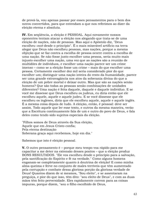 63
de prová-la, vou apenas passar por esses pensamentos para o bem dos
novos convertidos, para que entendam a que nos referimos ao dizer da
eleição eterna e absoluta.
IV. Em seqüência, a eleição é PESSOAL. Aqui novamente nossos
oponentes tentam atacar a eleição nos alegando que trata-se de uma
eleição de nações, não de pessoas. Mas aqui o Apóstolo diz, "Deus
escolheu você desde o princípio". É o mais miserável artifício na terra
alegar que Deus não escolheu pessoas, mas nações, porque a mesma
objeção que se faz contra a escolha de pessoa ocorre contra a escolha de
uma nação. Se não fosse justo escolher uma pessoa, seria muito mais
injusto escolher uma nação, uma vez que as nações são a reunião de
multidões de indivíduos, e escolher uma nação parece ser um crime
imenso – como se a eleição fosse um crime – mais do que escolher uma
pessoa. Certamente escolher dez mil seria considerado pior do que
escolher um; distinguir uma nação inteira do resto da humanidade, parece
ser uma grande extravagância nos atos da soberania divina do que a
eleição de um pobre mortal e deixar outro. Mas que são as nações senão
homens? Que são todas as pessoas senão combinações de unidades
diferentes? Uma nação é feita daquele, daquele e daquele indivíduo. E se
você me dissesse que Deus escolheu os judeus, eu diria então que ele
escolheu aquele, aquele e aquele judeu. E se você dissesse que ele
escolheu os ingleses, diria que ele escolheu aquele, aquele e aquele inglês.
É a mesma coisa depois de tudo. A eleição, então, é pessoal: deve ser
assim. Todo aquele que ler esse texto, e outros da mesma maneira, verão
que a Escritura continuamente fala de um e outro do povo de Deus, e fala
deles como tendo sido sujeitos especiais da eleição.
"Filhos somos de Deus através da Sua eleição,
Aquele que em Jesus Cristo confia;
Pela eterna destinação
Soberana graça aqui recebemos, hoje em dia."
Sabemos que isto é eleição pessoal.
V. O outro pensamento é – porque meu tempo voa rápido para me
capacitar a me deter na extensão desses pontos – que a eleição produz
BONS RESULTADOS. "Ele vos escolheu desde o princípio para a salvação,
pela santificação do Espírito e fé na verdade." Como alguns homens
enganam-se completamente quanto à doutrina de eleição! E como minha
alma queima e ferve no conjunto de males terríveis que têm aumentado
pela corrupção e combate dessa gloriosa porção da gloriosa verdade de
Deus! Quantos dizem de si mesmos, "Sou eleito", e se assentaram na
preguiça, e pior do que isso, têm dito: "sou eleito de Deus", e com as duas
mãos têm feito perversidade. Eles rapidamente correm para as coisas
impuras, porque dizem, "sou o filho escolhido de Deus,
 
