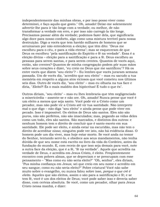 64
independentemente das minhas obras, e por isso posso viver como
determinei, e faço aquilo que gosto." Oh, amado! Deixe-me solenemente
advertir-lhe para ir tão longe com a verdade; ou melhor, de não
transformar a verdade em erro, e por isso não carregá-la tão longe.
Precisamos passar além da verdade; podemos fazer dela, que significaria
algo doce para nosso conforto, algo como uma mistura terrível para nossa
destruição. Digo a vocês que tem havido milhares de homens que se
arruinaram por não entenderem a eleição; que têm dito: "Deus me
escolheu para o céu, e para a vida eterna"; mas se esqueceram de que
Deus os escolheu "pela santificação do Espírito e fé na verdade". Essa é a
eleição divina – eleição para a santificação e para a fé. Deus escolheu as
pessoas para serem santas, e para serem crentes. Quantos de vocês aqui,
então, são crentes? Quantos de minha congregação podem pôr suas mãos
sobre seus corações e dizer, "eu creio no Deus que me santificou"? Há os
entre vocês que dizem "sou eleito"? – Eu lembro que vocês juraram semana
passada. Um de vocês diz, "acredito que sou eleito" – mas eu sacudo a tua
memória em respeito a alguns atos viciosos que você cometeu nos últimos
seis dias. Outro de vocês diz, "sou eleito" – mas eu olharia na tua face e
diria, "Eleito?! És o mais maldito dos hipócritas! É tudo o que és".
Outros diriam, "sou eleito" – mas eu lhes lembraria que têm negligenciado
a misericórdia – assente-se e não ore. Oh, amado! Nunca pense que você é
um eleito a menos que seja santo. Você pode vir a Cristo como um
pecador, mas não pode vir a Cristo até vir tua santidade. Não interprete
mal o que digo – não diga "sou eleito" e ainda pense que pode viver em
pecado. Isso é impossível. Os eleitos de Deus são santos. Eles não são
puros, não são perfeitos, não são imaculados; mas, pegando as vidas deles
como um todo, eles são santos. São marcados, e distintos dos outros: e
nenhum homem tem o direito de concluir que é santo exceto em sua
santidade. Ele pode ser eleito, e ainda estar na escuridão, mas não tem o
direito de acreditar nisso; ninguém pode ver isto, não há evidência disso. O
homem pode um dia viver, mas hoje estar morto. Se você anda no temor
do Senhor, tentando servi-lo, e obedece aos seus mandamentos, não tenha
dúvida de que seu nome está escrito no livro da vida do Cordeiro, antes da
fundação do mundo. E, com receio de que isso seja demais para você, note
a outra face da eleição, que é a fé, "fé na verdade". Aquele que acredita na
verdade de Deus, e acredita em Jesus Cristo, é eleito. Freqüentemente
encontro com pobres almas, que se depreciam e se preocupam com esse
pensamento – "Mas como eu não seria eleito?" "Oh, senhor", eles diriam,
"Pus minha confiança em Jesus; sei que creio em seu nome e acredito em
seu sangue; como eu não seria eleito?" Pobre criatura! Você não sabe
muito sobre o evangelho, ou nunca falou sobre isso, porque o que crê é
eleito. Aqueles que são eleitos, assim o são para a santificação e fé; e se
tem fé, você é um dos eleitos de Deus; você pode saber isso e deveria saber
disso, com certeza absoluta. Se você, como um pecador, olhar para Jesus
Cristo nessa manhã, e dizer:
 