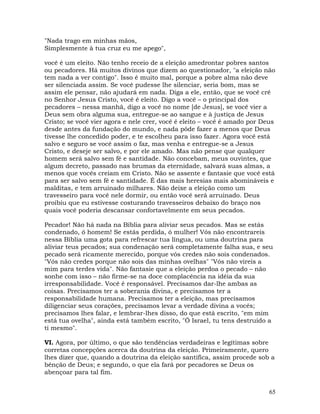 65
"Nada trago em minhas mãos,
Simplesmente à tua cruz eu me apego",
você é um eleito. Não tenho receio de a eleição amedrontar pobres santos
ou pecadores. Há muitos divinos que dizem ao questionador, "a eleição não
tem nada a ver contigo". Isso é muito mal, porque a pobre alma não deve
ser silenciada assim. Se você pudesse lhe silenciar, seria bom, mas se
assim ele pensar, não ajudará em nada. Diga a ele, então, que se você crê
no Senhor Jesus Cristo, você é eleito. Digo a você – o principal dos
pecadores – nessa manhã, digo a você no nome [de Jesus], se você vier a
Deus sem obra alguma sua, entregue-se ao sangue e à justiça de Jesus
Cristo; se você vier agora e nele crer, você é eleito – você é amado por Deus
desde antes da fundação do mundo, e nada pôde fazer a menos que Deus
tivesse lhe concedido poder, e te escolheu para isso fazer. Agora você está
salvo e seguro se você assim o faz, mas venha e entregue-se a Jesus
Cristo, e deseje ser salvo, e por ele amado. Mas não pense que qualquer
homem será salvo sem fé e santidade. Não concebam, meus ouvintes, que
algum decreto, passado nas brumas da eternidade, salvará suas almas, a
menos que vocês creiam em Cristo. Não se assente e fantasie que você está
para ser salvo sem fé e santidade. É das mais heresias mais abomináveis e
malditas, e tem arruinado milhares. Não deixe a eleição como um
travesseiro para você nele dormir, ou então você será arruinado. Deus
proibiu que eu estivesse costurando travesseiros debaixo do braço nos
quais você poderia descansar confortavelmente em seus pecados.
Pecador! Não há nada na Bíblia para aliviar seus pecados. Mas se estás
condenado, ó homem! Se estás perdida, ó mulher! Vós não encontrareis
nessa Bíblia uma gota para refrescar tua língua, ou uma doutrina para
aliviar teus pecados; sua condenação será completamente falha sua, e seu
pecado será ricamente merecido, porque vós credes não sois condenados.
"Vós não credes porque não sois das minhas ovelhas" "Vós não vireis a
mim para terdes vida". Não fantasie que a eleição perdoa o pecado – não
sonhe com isso – não firme-se na doce complacência na idéia da sua
irresponsabilidade. Você é responsável. Precisamos dar-lhe ambas as
coisas. Precisamos ter a soberania divina, e precisamos ter a
responsabilidade humana. Precisamos ter a eleição, mas precisamos
diligenciar seus corações, precisamos levar a verdade divina a vocês;
precisamos lhes falar, e lembrar-lhes disso, do que está escrito, "em mim
está tua ovelha", ainda está também escrito, "Ó Israel, tu tens destruído a
ti mesmo".
VI. Agora, por último, o que são tendências verdadeiras e legítimas sobre
corretas concepções acerca da doutrina da eleição. Primeiramente, quero
lhes dizer que, quando a doutrina da eleição santifica, assim procede sob a
bênção de Deus; e segundo, o que ela fará por pecadores se Deus os
abençoar para tal fim.
 