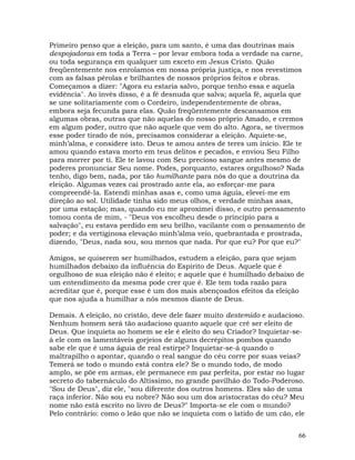 66
Primeiro penso que a eleição, para um santo, é uma das doutrinas mais
despojadoras em toda a Terra – por levar embora toda a verdade na carne,
ou toda segurança em qualquer um exceto em Jesus Cristo. Quão
freqüentemente nos enrolamos em nossa própria justiça, e nos revestimos
com as falsas pérolas e brilhantes de nossos próprios feitos e obras.
Começamos a dizer: "Agora eu estaria salvo, porque tenho essa e aquela
evidência". Ao invés disso, é a fé desnuda que salva; aquela fé, aquela que
se une solitariamente com o Cordeiro, independentemente de obras,
embora seja fecunda para elas. Quão freqüentemente descansamos em
algumas obras, outras que não aquelas do nosso próprio Amado, e cremos
em algum poder, outro que não aquele que vem do alto. Agora, se tivermos
esse poder tirado de nós, precisamos considerar a eleição. Aquiete-se,
minh’alma, e considere isto. Deus te amou antes de teres um início. Ele te
amou quando estava morto em teus delitos e pecados, e enviou Seu Filho
para morrer por ti. Ele te lavou com Seu precioso sangue antes mesmo de
poderes pronunciar Seu nome. Podes, porquanto, estares orgulhoso? Nada
tenho, digo bem, nada, por tão humilhante para nós do que a doutrina da
eleição. Algumas vezes caí prostrado ante ela, ao esforçar-me para
compreendê-la. Estendi minhas asas e, como uma águia, elevei-me em
direção ao sol. Utilidade tinha sido meus olhos, e verdade minhas asas,
por uma estação; mas, quando eu me aproximei disso, e outro pensamento
tomou conta de mim, - "Deus vos escolheu desde o princípio para a
salvação", eu estava perdido em seu brilho, vacilante com o pensamento de
poder; e da vertiginosa elevação minh’alma veio, quebrantada e prostrada,
dizendo, "Deus, nada sou, sou menos que nada. Por que eu? Por que eu?"
Amigos, se quiserem ser humilhados, estudem a eleição, para que sejam
humilhados debaixo da influência do Espírito de Deus. Aquele que é
orgulhoso de sua eleição não é eleito; e aquele que é humilhado debaixo de
um entendimento da mesma pode crer que é. Ele tem toda razão para
acreditar que é, porque esse é um dos mais abençoados efeitos da eleição
que nos ajuda a humilhar a nós mesmos diante de Deus.
Demais. A eleição, no cristão, deve dele fazer muito destemido e audacioso.
Nenhum homem será tão audacioso quanto aquele que crê ser eleito de
Deus. Que inquieta ao homem se ele é eleito do seu Criador? Inquietar-se-
á ele com os lamentáveis gorjeios de alguns decrépitos pombos quando
sabe ele que é uma águia de real estirpe? Inquietar-se-á quando o
maltrapilho o apontar, quando o real sangue do céu corre por suas veias?
Temerá se todo o mundo está contra ele? Se o mundo todo, de modo
amplo, se põe em armas, ele permanece em paz perfeita, por estar no lugar
secreto do tabernáculo do Altíssimo, no grande pavilhão do Todo-Poderoso.
"Sou de Deus", diz ele, "sou diferente dos outros homens. Eles são de uma
raça inferior. Não sou eu nobre? Não sou um dos aristocratas do céu? Meu
nome não está escrito no livro de Deus?" Importa-se ele com o mundo?
Pelo contrário: como o leão que não se inquieta com o latido de um cão, ele
 