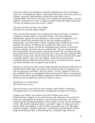 67
sorri para todos seus inimigos; e quando avizinham-se eles em demasia,
move-se e os despedaça. Quem o preocupa? Passa por entre eles como um
colosso; enquanto homenzinhos andam por baixo dele e não o
compreendem. Sua fronte é de ferro, seu coração de pedra polida – que lhe
importa o homem? Ao revés; se algum assobio universal viesse sobre toda
a Terra, ele poderia para isso sorrir, e dizer:
"Ele que tem feito de Deus seu refúgio,
Encontrará um mais seguro abrigo".
"Sou um dos Seus eleitos. Sou escolhido de Deus e precioso; e embora o
mundo me mande embora, não tenho medo". Ah! Vós, professos
bajuladores, alguns de vocês podem se curvar como os salgueiros. Há
poucos cristãos-de-carvalho hoje em dia, que podem suportar a
tempestade; e vou lhes dizer a razão. É porque não acreditam que vocês
mesmos são eleitos. O homem que acredita ser eleito será muito
presunçoso para pecar; ele não se humilhará para cometer os atos das
pessoas comuns. O crente em sua verdade dirá, "Eu vou comprometer
meus princípios? Eu vou mudar minhas doutrinas? Eu vou deixar de lado
meus pontos-de-vista? Eu vou esconder que o que creio seja verdade? Não!
Desde que sei que sou um dos eleitos de Deus, na face de todos devo falar
a verdade divina, o que quer que digam." Nada faz um homem tão
verdadeiramente audacioso do que sentir que é um eleito de Deus. Aquele
que Deus escolheu não se agitará nem tremerá.
Ademais, a eleição nos fará santos. Nada debaixo da graciosa influência do
Espírito Santo pode fazer um cristão mais santo do que no momento em
que ele pensa ser escolhido. "Devo eu pecar", ele diz, "depois de Deus ter
me escolhido? Devo eu transgredir diante de tal amor? Devo eu me desviar
diante de tal afeto e misericórdia compassiva? Pelo contrário, meu Senhor;
desde que me escolhestes, amar-te-ei; para ti viverei:
‘Desde que tu, eterno Deus,
Meu Pai viestes a ser;’
Dar-me-ei para ti para ser teu para sempre, pela eleição e redenção,
entregando-me a ti, e solenemente consagrando-me para Teu serviço."
E agora, por último, aos ímpios. Que diz a eleição para você?
Primeiramente, ímpios, eu vos excluirei por um momento. Há muitos de
vocês que não gostam da eleição, e não vou lhes repreender, por terem
ouvido aqueles [homens] pregarem sobre eleição, os que tem se assentado,
e dito: "não tenho nada para dizer ao pecador". Agora, eu digo que vocês
devem odiar tal pregação, e não vou lhes repreender por isso. Mas digo,
tenham coragem, tenham esperança, ó pecadores, que há eleição. Muito
longe de desanimar-lhes e desencorajá-los, a eleição é algo cheio de
 