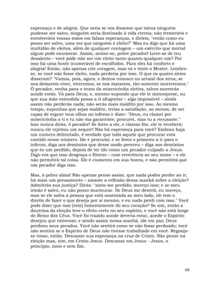 68
esperança e de alegria. Que seria se vos dissesse que talvez ninguém
pudesse ser salvo, ninguém seria destinado à vida eterna; não tremeríeis e
envolveríeis vossas mãos em falsas esperanças, e diríeis, "então como eu
posso ser salvo, uma vez que ninguém é eleito?" Mas eu digo que há uma
multidão de eleitos, além de qualquer contagem – um exército que mortal
algum pode enumerar. Assim, anime-se, pobre pecador! Livre-se de teu
desalento – você pode não ser um eleito tanto quanto qualquer um? Por
isso há uma hoste inumerável de escolhidos. Para eles há conforto e
alegria! Então, não apenas crie coragem, mas vá e tente o Mestre. Lembre-
se, se você não fosse eleito, nada perderia por isso. O que os quatro sírios
disseram? "Vamos, pois, agora, e demos conosco no arraial dos siros; se
nos deixarem viver, viveremos; se nos matarem, tão-somente morreremos."
Ó pecador, venha para o trono da misericórdia eletiva, talvez morrerás
aonde estás. Vá para Deus; e, mesmo supondo que ele te menospreze, ou
que sua mão estendida possa a ti afugentar – algo impossível – ainda
assim não perderás nada; não serás mais maldito por isso. Ao mesmo
tempo, suponhas que sejas maldito, terias a satisfação, ao menos, de ser
capaz de erguer teus olhos no inferno e dizer: "Deus, eu clamei por
misericórdia a ti e tu não ma garantiste; procurei, mas tu a recusaste."
Isso nunca dirás, ó pecador! Se fores a ele, e clamar-lhe, ele te receberá;
nunca ele rejeitou um sequer! Não há esperança para você? Embora haja
um número delimitado, é verdade que todo aquele que procurar está
contido nesse número. Ide e procurai; e se fores o primeiro a ir para o
inferno, diga aos demônios que desse modo pereceu – diga aos demônios
que és um perdido, depois de ter ido como um pecador culpado a Jesus.
Digo-vos que isso desgraça o Eterno – com reverência ao seu nome – e ele
não permitirá tal coisa. Ele é ciumento em sua honra, e não permitirá que
um pecador diga isso.
Mas, ó pobre alma! Não apenas pense assim, que nada podes perder ao ir;
há mais um pensamento – amaste a reflexão dessa manhã sobre a eleição?
Admitirás sua justiça? Dirás: "sinto-me perdido; mereço isso; e se meu
irmão é salvo, eu não posso murmurar. Se Deus me destrói, eu mereço,
mas se ele salva a pessoa que está assentada ao meu lado, ele tem o
direito de fazer o que deseja por si mesmo, e eu nada perdi com isso." Você
pode dizer que isso [veio] honestamente do seu coração? Se sim, então a
doutrina da eleição teve o efeito certo no seu espírito, e você não está longe
do Reino dos Céus. Você foi trazido aonde deveria estar, aonde o Espírito
desejou que estivesse; e sendo assim nessa manhã, ide em paz; Deus
perdoou seus pecados. Você não sentirá como se não fosse perdoado; você
não sentirá se o Espírito de Deus não tivesse trabalhado em você. Regozije-
se nisso, então. Descanse sua esperança na cruz de Cristo. Não pense na
eleição mas, sim, em Cristo Jesus. Descanse em Jesus - Jesus, o
princípio, meio e sem fim.
 
