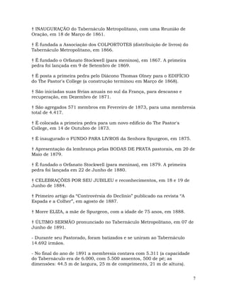 7
† INAUGURAÇÃO do Tabernáculo Metropolitano, com uma Reunião de
Oração, em 18 de Março de 1861.
† É fundada a Associação dos COLPORTOTES (distribuição de livros) do
Tabernáculo Metropolitano, em 1866.
† É fundado o Orfanato Stockwell (para meninos), em 1867. A primeira
pedra foi lançada em 9 de Setembro de 1869.
† É posta a primeira pedra pelo Diácono Thomas Olney para o EDIFÍCIO
do The Pastor's College (a construção terminou em Março de 1868).
† São iniciadas suas férias anuais no sul da França, para descanso e
recuperação, em Dezembro de 1871.
† São agregados 571 membros em Fevereiro de 1873, para uma membresia
total de 4.417.
† É colocada a primeira pedra para um novo edifício do The Pastor's
College, em 14 de Outubro de 1873.
† É inaugurado o FUNDO PARA LIVROS da Senhora Spurgeon, em 1875.
† Apresentação da lembrança pelas BODAS DE PRATA pastorais, em 20 de
Maio de 1879.
† É fundado o Orfanato Stockwell (para meninas), em 1879. A primeira
pedra foi lançada em 22 de Junho de 1880.
† CELEBRAÇÕES POR SEU JUBILEU e reconhecimentos, em 18 e 19 de
Junho de 1884.
† Primeiro artigo da “Controvérsia do Declínio” publicado na revista “A
Espada e a Colher”, em agosto de 1887.
† Morre ELIZA, a mãe de Spurgeon, com a idade de 75 anos, em 1888.
† ÚLTIMO SERMÃO pronunciado no Tabernáculo Metropolitano, em 07 de
Junho de 1891.
- Durante seu Pastorado, foram batizados e se uniram ao Tabernáculo
14.692 irmãos.
- No final do ano de 1891 a membresia contava com 5.311 (a capacidade
do Tabernáculo era de 6.000, com 5.500 assentos, 500 de pé; as
dimensões: 44.5 m de largura, 25 m de comprimento, 21 m de altura).
 