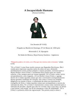 70
A Incapacidade Humana
(Human Inability)
Um Sermão (Nº 0182)
Pregado na Manhã de Domingo, 07 de Março de 1858 pelo
Reverendo C. H. Spurgeon
No Salão de Música, Royal Surrey Gardens – Inglaterra
"Ninguém pode a vir mim, se o Pai que me enviou não o trouxer." (João
6:44)
"Vir a Cristo" é uma frase muito comum nas Sagradas Escrituras. Ela é
usada para expressar aquelas ações da alma em que, deixando
imediatamente nossa justiça própria e nossos pecados, corremos para o
Nosso Senhor Jesus Cristo, e recebemos Sua justiça para ser nossa
coberta, e Seu sangue para ser nossa expiação. Vir a Cristo, então, inclui
arrependimento, auto negação, e fé no Senhor Jesus Cristo, e agrega
dentro de si todas aquelas coisas que são o necessário acompanhamento
destas grandes condições do coração, tais como a crença na verdade,
diligência na oração a Deus, e submissão da alma aos preceitos do
evangelho de Deus, e todas aquelas coisas que acompanham a aurora da
salvação da alma. Vir a Cristo é exatamente a única coisa essencial para a
salvação do pecador. Aquele que não vir a Cristo, faça o que faça, ou pense
o que pense, está ainda "em fel de amargura e laço de iniqüidade". Vir a
Cristo é o primeiro efeito da regeneração. Tão pronto como a alma é
 