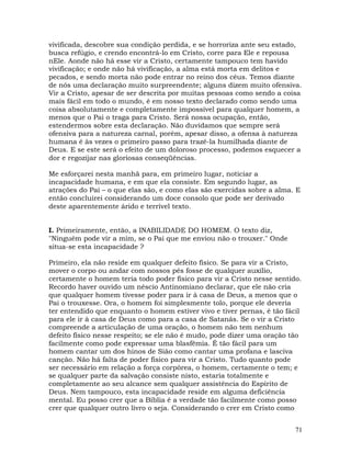 71
vivificada, descobre sua condição perdida, e se horroriza ante seu estado,
busca refúgio, e crendo encontrá-lo em Cristo, corre para Ele e repousa
nEle. Aonde não há esse vir a Cristo, certamente tampouco tem havido
vivificação; e onde não há vivificação, a alma está morta em delitos e
pecados, e sendo morta não pode entrar no reino dos céus. Temos diante
de nós uma declaração muito surpreendente; alguns dizem muito ofensiva.
Vir a Cristo, apesar de ser descrita por muitas pessoas como sendo a coisa
mais fácil em todo o mundo, é em nosso texto declarado como sendo uma
coisa absolutamente e completamente impossível para qualquer homem, a
menos que o Pai o traga para Cristo. Será nossa ocupação, então,
estendermos sobre esta declaração. Não duvidamos que sempre será
ofensiva para a natureza carnal, porém, apesar disso, a ofensa à natureza
humana é às vezes o primeiro passo para trazê-la humilhada diante de
Deus. E se este será o efeito de um doloroso processo, podemos esquecer a
dor e regozijar nas gloriosas conseqüências.
Me esforçarei nesta manhã para, em primeiro lugar, noticiar a
incapacidade humana, e em que ela consiste. Em segundo lugar, as
atrações do Pai – o que elas são, e como elas são exercidas sobre a alma. E
então concluirei considerando um doce consolo que pode ser derivado
deste aparentemente árido e terrível texto.
I. Primeiramente, então, a INABILIDADE DO HOMEM. O texto diz,
"Ninguém pode vir a mim, se o Pai que me enviou não o trouxer." Onde
situa-se esta incapacidade ?
Primeiro, ela não reside em qualquer defeito físico. Se para vir a Cristo,
mover o corpo ou andar com nossos pés fosse de qualquer auxílio,
certamente o homem teria todo poder físico para vir a Cristo nesse sentido.
Recordo haver ouvido um néscio Antinomiano declarar, que ele não cria
que qualquer homem tivesse poder para ir à casa de Deus, a menos que o
Pai o trouxesse. Ora, o homem foi simplesmente tolo, porque ele deveria
ter entendido que enquanto o homem estiver vivo e tiver pernas, é tão fácil
para ele ir à casa de Deus como para a casa de Satanás. Se o vir a Cristo
compreende a articulação de uma oração, o homem não tem nenhum
defeito físico nesse respeito; se ele não é mudo, pode dizer uma oração tão
facilmente como pode expressar uma blasfêmia. É tão fácil para um
homem cantar um dos hinos de Sião como cantar uma profana e lasciva
canção. Não há falta de poder físico para vir a Cristo. Tudo quanto pode
ser necessário em relação a força corpórea, o homem, certamente o tem; e
se qualquer parte da salvação consiste nisto, estaria totalmente e
completamente ao seu alcance sem qualquer assistência do Espírito de
Deus. Nem tampouco, esta incapacidade reside em alguma deficiência
mental. Eu posso crer que a Bíblia é a verdade tão facilmente como posso
crer que qualquer outro livro o seja. Considerando o crer em Cristo como
 