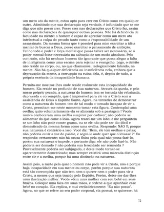 72
um mero ato da mente, estou apto para crer em Cristo como em qualquer
outro. Admitindo que sua declaração seja verdade, é infundado que se me
diga que não posso crer. Posso crer nas declarações que Cristo fez, assim
como nas declarações de quaisquer outras pessoas. Não há deficiência de
faculdade na mente: o homem é capaz de apreciar como um mero ato
intelectual a culpa do pecado tanto como a responsabilidade de um
assassinato. Da mesma forma que é possível para mim exercitar a idéia
mental de buscar a Deus, posso exercitar o pensamento de ambição.
Tenho todo o poder e força mental que possa talvez ser necessário, se o
poder mental fosse necessário na salvação de um modo absoluto. Pelo
contrário, não há nenhum homem tão ignorante que possa alegar a falta
de inteligência como uma escusa para rejeitar o evangelho. Logo, o defeito
não reside no corpo, ou, no que chamamos, teologicamente falando, na
mente. Não há qualquer deficiência ou insuficiência nela, embora que a
depravação da mente, a corrupção ou ruína dela, é, depois de tudo, a
própria essência da incapacidade humana.
Permita-me mostrar-lhes onde reside realmente esta incapacidade do
homem. Ela reside no profundo de sua natureza. Através da queda, e pelo
nosso próprio pecado, a natureza do homem tem se tornada tão rebaixada,
depravada e corrompida, que é impossível para ele vir a Cristo sem a
assistência de Deus o Espírito Santo. Agora, na tentativa de demonstrar
como a natureza do homem tem de tal modo o tornado incapaz de vir a
Cristo, permitam-me neste momento tomar esta figura. Contemplai uma
ovelha; quão voluntariamente ela se alimenta sob a pastagem ! Vocês
nunca conheceram uma ovelha suspirar por cadáver; não poderia se
alimentar do que come o leão. Agora trazei-me um lobo; e me perguntem
se um lobo não pode comer grama, ou se ele não pode ser tão dócil e
domesticado da mesma forma como uma ovelha. Respondo: NÃO !!; porque
sua natureza é contrário a isso. Você diz: "Bem, ele tem orelhas e patas;
não poderia ouvir a voz do pastor, e segui-lo onde quer que o levasse ?" Eu
respondo: certamente; não há causa física pela qual não possa fazê-lo,
porém sua natureza o impede, e portanto digo: ele não pode fazê-lo. Não
poderia ser domado ? não poderia sua ferocidade ser removida ?
Provavelmente poderia ser subjugado, e deste modo tornar-se
aparentemente domesticado; mas sempre existirá uma marcada distinção
entre ele e a ovelha, porque há uma distinção na natureza.
Assim pois, a razão pela qual o homem não pode vir a Cristo, não é porque
haja incapacidade em sua mente ou corpo, porém porque sua natureza
está tão corrompida que não tem nem o querer nem o poder para vir a
Cristo, a menos que seja trazido pelo Espírito. Porém, deixe-me dar-lhes
uma ilustração melhor. Vocês vêem uma mulher com seu bebê em seus
braços. Coloque uma faca em suas mãos, e ordene-a que apunhale esse
bebê no coração. Ela replica, e mui verdadeiramente: "Eu não posso".
Agora, no que se refere ao seu poder corporal, ela possui, se quisesse; há
 