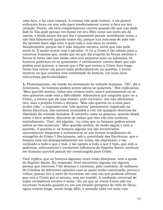73
uma faca, e há uma criança. A criança não pode resistir, e ela possui
suficiente força em sua mão para imediatamente cravar a faca em seu
coração. Porém, ela está completamente correta quando diz que não pode
fazê-lo. Ela pode pensar em matar em seu filho como um mero ato da
mente, e ainda assim diz que lhe é impossível pensar semelhante coisa; e
não fala falsamente quando assim diz, porque sua natureza de mãe não
lhe permite fazer algo ante o qual toda a sua alma se revolta.
Simplesmente porque ela é mãe daquele menino, sente que não pode
matá-lo. E assim ocorre com o pecador. O vir a Cristo é tão odioso para a
natureza humana que, ainda que no que diz respeito às forças mentais e
físicas (e estas não tem senão uma mui pequena ação na salvação), os
homens poderiam vir se quisessem: é estritamente correto dizer que não
podem nem querem, a menos que o Pai que enviou a Cristo lhes traga.
Deixe-nos entrar um pouco mais profundamente na questão, e tentar
mostrar no que consiste esta inabilidade do homem, em suas mais
minuciosas particularidades.
1. Primeiramente, ela reside na obstinação da vontade humana. "Oh", diz o
Arminiano, "os homens podem serem salvos se quiserem." Nós replicamos:
"Meu querido senhor, todos nós cremos nisto; mas é precisamente no se
eles quiserem onde está a dificuldade. Afirmamos que ninguém quer vir a
Cristo, a menos que ele seja trazido; pelo contrário, nós não afirmamos
isto, mas o próprio Cristo o declara: "Mas não quereis vir a mim para
terdes vida"; e enquanto este "não quereis" permanecer registrado na
Santa Escritura, não seremos inclinados a crer em qualquer doutrina da
liberdade da vontade humana. É estranho como as pessoas, quando falam
sobre o livre-arbítrio, discutem de coisas que eles não tem nenhum
entendimento. "Ora", diz alguém, "eu creio que os homens podem serem
salvos se eles quiserem." Meu querido senhor, de modo algum é esta a
questão. A questão é: os homens alguma vez são encontrados
naturalmente dispostos a submeterem-se aos termos humilhantes do
evangelho de Cristo ? Declaramos, sob a autoridade das Escrituras, que o
homem está tão desesperadamente em ruína, tão depravado, e tão
inclinado a tudo o que é mal, e tão oposto a tudo o que é bom, que sem a
poderosa, sobrenatural e irresistível influência do Espírito Santo, nenhum
ser humano quererá jamais ser constrangido para Cristo.
Você replica, que os homens algumas vezes estão desejosos, sem a ajuda
do Espírito Santo. Eu respondo: Você encontrou alguma vez alguma
pessoa que estivesse ? De dezenas e centenas, pelo contrário, de milhares
de Cristãos de diferentes opiniões com os quais tenho conversado, jovens e
velhos, jamais tive a sorte de encontrar-me com um que pudesse afirmar
que veio a Cristo por si mesmo, sem ser trazido. A confissão universal de
todos verdadeiros crentes é estas: "Eu sei que se Jesus Cristo não me
houvesse buscado quando eu era um errante peregrino do redil de Deus,
agora estaria longe, muito longe dEle, e amando cada vez mais esta
 