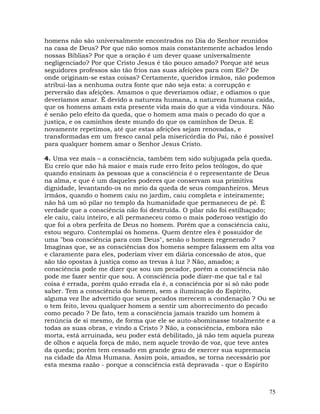 75
homens não são universalmente encontrados no Dia do Senhor reunidos
na casa de Deus? Por que não somos mais constantemente achados lendo
nossas Bíblias? Por que a oração é um dever quase universalmente
negligenciado? Por que Cristo Jesus é tão pouco amado? Porque até seus
seguidores professos são tão frios nas suas afeições para com Ele? De
onde originam-se estas coisas? Certamente, queridos irmãos, não podemos
atribui-las a nenhuma outra fonte que não seja esta: a corrupção e
perversão das afeições. Amamos o que deveríamos odiar, e odiamos o que
deveríamos amar. É devido a natureza humana, a natureza humana caída,
que os homens amam esta presente vida mais do que a vida vindoura. Não
é senão pelo efeito da queda, que o homem ama mais o pecado do que a
justiça, e os caminhos deste mundo do que os caminhos de Deus. E
novamente repetimos, até que estas afeições sejam renovadas, e
transformadas em um fresco canal pela misericórdia do Pai, não é possível
para qualquer homem amar o Senhor Jesus Cristo.
4. Uma vez mais – a consciência, também tem sido subjugada pela queda.
Eu creio que não há maior e mais rude erro feito pelos teólogos, do que
quando ensinam às pessoas que a consciência é o representante de Deus
na alma, e que é um daqueles poderes que conservam sua primitiva
dignidade, levantando-os no meio da queda de seus companheiros. Meus
irmãos, quando o homem caiu no jardim, caiu completa e inteiramente;
não há um só pilar no templo da humanidade que permaneceu de pé. É
verdade que a consciência não foi destruída. O pilar não foi estilhaçado;
ele caiu, caiu inteiro, e ali permaneceu como o mais poderoso vestígio do
que foi a obra perfeita de Deus no homem. Porém que a consciência caiu,
estou seguro. Contemplai os homens. Quem dentre eles é possuidor de
uma "boa consciência para com Deus", senão o homem regenerado ?
Imaginas que, se as consciências dos homens sempre falassem em alta voz
e claramente para eles, poderiam viver em diária concessão de atos, que
são tão opostas à justiça como as trevas à luz ? Não, amados; a
consciência pode me dizer que sou um pecador, porém a consciência não
pode me fazer sentir que sou. A consciência pode dizer-me que tal e tal
coisa é errada, porém quão errada ela é, a consciência por si só não pode
saber. Tem a consciência do homem, sem a iluminação do Espírito,
alguma vez lhe advertido que seus pecados merecem a condenação ? Ou se
o tem feito, levou qualquer homem a sentir um aborrecimento do pecado
como pecado ? De fato, tem a consciência jamais trazido um homem à
renúncia de si mesmo, de forma que ele se auto-abominasse totalmente e a
todas as suas obras, e vindo a Cristo ? Não, a consciência, embora não
morta, está arruinada, seu poder está debilitado, já não tem aquela pureza
de olhos e aquela força de mão, nem aquele trovão de voz, que teve antes
da queda; porém tem cessado em grande grau de exercer sua supremacia
na cidade da Alma Humana. Assim pois, amados, se torna necessário por
esta mesma razão - porque a consciência está depravada - que o Espírito
 