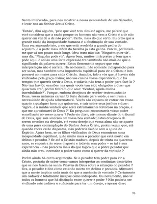 76
Santo intervenha, para nos mostrar a nossa necessidade de um Salvador,
e levar-nos ao Senhor Jesus Cristo.
"Então", dirá alguém, "pelo que você tem dito até agora, me parece que
você considera que a razão porque os homens não vem a Cristo é a de não
querer em vez de a de não poder". Certo, mais do que certo. Eu creio que a
grande razão da incapacidade humana é a obstinação de sua vontade.
Uma vez superado isto, creio que está revolvida a grande pedra do
sepulcro, e a parte mais difícil da batalha já está ganha. Porém, permitam-
me que vá um pouco mais longe. Meu texto não diz: "Ninguém quer vir",
mas diz, "Ninguém pode vir". Agora bem, muitos intérpretes crêem que o
pode aqui, é senão uma forte expressão transmitindo não mais do que o
significado da palavra querer. Estou firmemente seguro que esta
interpretação não é correta. Há no homem, não somente indisposição para
ser salvo, mas também uma impotência espiritual para vir a Cristo; e isto
provarei ao menos para cada Cristão. Amados, falo a vós que já haveis sido
vivificados pela graça divina; não vos ensina vossa experiência que há
tempos que quereis servir a Deus, e todavia não tens o poder para fazê-lo ?
Não tem havido ocasiões nas quais vocês tem sido obrigados a dizer que
quiseram crer, porém tiveram que orar: "Senhor, ajuda minha
incredulidade?". Porque, embora desejosos de receber testemunho de
Deus, vossa natureza carnal foi forte demais para vocês, e sentiram a
necessidade de ajuda sobrenatural. Vocês são capazes de entrar em vosso
quarto a qualquer hora que quiserem, e cair sobre seus joelhos e dizer:
"Agora, é a minha vontade que serei extremamente fervoroso na oração, e
que me aproximarei de Deus ?" Eu pergunto: encontrareis vosso poder
semelhante ao vosso querer ? Podereis dizer, até mesmo diante do tribunal
de Deus, que sois sinceros em vossa boa vontade; estão desejosos de
serem envoltos na devoção, e é vosso desejo que vossa alma não se aparte
de uma pura contemplação do Senhor Jesus Cristo, porém vejam que, até
quando vocês estão dispostos, não podereis fazê-lo sem a ajuda do
Espírito. Agora bem, se os filhos vivificados de Deus encontram uma
incapacidade espiritual, quão muito mais o pecador que está morto em
delitos e pecados ? Se até o Cristão maduro, depois de trinta ou quarenta
anos, se encontra às vezes disposto e todavia sem poder – se tal é sua
experiência – não parecerá mais do que lógico que o pobre pecador que
ainda não creu, necessite o poder tanto como o querer da vontade ?
Porém ainda há outro argumento. Se o pecador tem poder para vir a
Cristo, gostaria de saber como vamos interpretar as contínuas descrições
que se nos fazem na santa Palavra de Deus sobre a situação do pecador ?
Ora, o pecador é dito como estando morto em delitos e pecados. Afirmarei
que a morte implica nada mais do que a ausência de vontade ? Certamente
um cadáver é totalmente incapaz como indisposto. Ou novamente, não vê
todos os homens que há distinção entre querer e poder ? Não poderia ser
vivificado este cadáver o suficiente para ter um desejo, e apesar disso
 