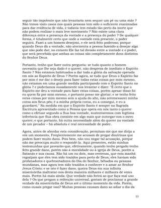 77
seguir tão impotente que não levantaria nem sequer um pé ou uma mão ?
Não temos visto casos nos quais pessoas tem sido o suficiente reanimadas
para dar evidência de vida, e todavia tem estado tão perto da morte que
não podem realizar o mais leve movimento ? Não existe uma clara
diferença entre a presença da vontade e a presença do poder ? De qualquer
forma, é totalmente certo que onde a vontade está presente, o poder
seguirá. Fazei a um homem desejoso, e ele será feito poderoso; porque
quando Deus dá a vontade, não atormenta a pessoa fazendo-a desejar algo
que não pode dar; no entanto Ele faz tal divisão entre a vontade e o poder,
que será percebido que ambas as coisas são completamente dons distintos
do Senhor Deus.
Portanto, tenho que fazer outra pergunta: se tudo quanto o homem
necessita que lhe seja dado é o querer, não despreza de imediato o Espírito
Santo ? Não estamos habituados a dar toda a glória da salvação operada
em nós ao Espírito de Deus ? Porém agora, se tudo que Deus o Espírito faz
por mim é me dar o desejo para fazer todas estas coisas por mim mesmo,
não estamos em uma grande medida participando com o Espírito Santo na
glória ? e poderíamos ousadamente nos levantar e dizer: "É certo que o
Espírito me deu a vontade para fazer estas coisas, porém apesar disso foi
eu quem fiz por mim mesmo, e portanto posso me gloriar; e se tenho feito
estas coisas por mim mesmo sem a ajuda do alto, não arremessarei minha
coroa aos Seus pés; é a minha própria coroa, eu a consegui, e eu a
guardarei." Na medida em que o Espírito Santo é sempre na Sagrada
Escritura apresentado como a Pessoa que opera em nós tanto o querer
como o efetuar segundo a Sua boa vontade, sustentaremos com legítima
inferência que Sua obra consiste em algo mais que outorgar-nos o mero
querer; e que portanto, há outra necessidade além do querer na vontade
de um pecador – há absoluta e real necessidade de poder.
Agora, antes de abordar esta consideração, permitam-me que me dirija a
vós um momento. Freqüentemente me acusam de pregar doutrinas que
podem fazer muito dano. Pois bem, não vou negar tal acusação, porque
não me preocupa muito o respondê-la. Aqui presentes, estão minhas
testemunhas que provarão que, efetivamente, quando tenho pregado tenho
feito grande dano, porém não à moralidade ou à igreja de Deus, porém a
Satanás e sua causa. Não há um ou dois, mas centenas, que esta manhã
regozijam que eles tem sido trazidos para perto de Deus; eles haviam sido
profanadores e quebrantadores do Dia do Senhor, bêbados ou pessoas
mundanas, mas agora tem sido trazidos a conhecer e a amar ao Senhor
Jesus Cristo; e se isto é fazer dano, queira Deus em sua infinita
misericórdia maltratar-nos desta maneira milhares e milhares de vezes
mais. Porém há mais ainda: Que verdade não ferirá ao que faça mal uso
dela ? Os que pregam a redenção universal, gostam de proclamar a grande
verdade da misericórdia de Deus até o último momento da vida. Porém,
como ousais pregar isso? Muitas pessoas causam dano ao adiar o dia da
 