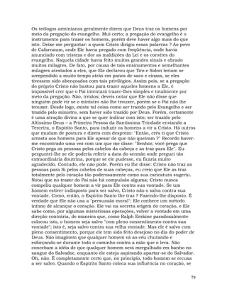 79
Os teólogos arminianos geralmente dizem que Deus traz os homens por
meio da pregação do evangelho. Mui certo; a pregação do evangelho é o
instrumento para trazer os homens, porém deve haver algo mais do que
isto. Deixe-me perguntar: a quem Cristo dirigiu essas palavras ? Ao povo
de Cafarnaum, onde Ele havia pregado com freqüência, onde havia
anunciado com tristeza e dor as maldições da Lei e os convites do
evangelho. Naquela cidade havia feito muitos grandes sinais e obrado
muitos milagres. De fato, por causa de tais ensinamentos e semelhantes
milagres atestados a eles, que Ele declarou que Tiro e Sidon teriam se
arrependido a muito tempo atrás em panos de saco e cinzas, se eles
tivessem sido abençoados com tais privilégios. Assim pois, se a pregação
do próprio Cristo não bastou para trazer aqueles homens a Ele, é
impossível crer que o Pai intentará trazer-lhes simples e totalmente por
meio da pregação. Não, irmãos; deveis notar que Ele não disse que
ninguém pode vir se o ministro não lhe trouxer, porém se o Pai não lhe
trouxer. Desde logo, existe tal coisa como ser trazido pelo Evangelho e ser
trazido pelo ministro, sem haver sido trazido por Deus. Porém, certamente
é uma atração divina a que se quer indicar com isto; ser trazido pelo
Altíssimo Deus – a Primeira Pessoa da Santíssima Trindade enviando a
Terceira, o Espírito Santo, para induzir os homens a vir a Cristo. Há outros
que mudam de postura e dizem com desprezo: "Então, crês ti que Cristo
arrasta aos homens para Ele apesar de que não queiram ?" Recordo haver-
me encontrado uma vez com um que me disse: "Senhor, você prega que
Cristo pega as pessoas pelos cabelos da cabeça e as traz para Ele". Eu
perguntei-lhe se ele poderia referir a data do sermão onde preguei tão
extraordinária doutrina, porque se ele pudesse, eu ficaria muito
agradecido. Contudo, ele não pode. Porém eu lhe disse: Cristo não traz as
pessoas para Si pelos cabelos de suas cabeças, eu creio que Ele as traz
totalmente pelo coração tão poderosamente como sua caricatura sugeriu.
Notai que no trazer do Pai não há compulsão alguma; Cristo nunca
compeliu qualquer homem a vir para Ele contra sua vontade. Se um
homem estiver indisposto para ser salvo, Cristo não o salva contra sua
vontade. Como, então, o Espírito Santo lhe traz ? Fazendo-lhe disposto. É
verdade que Ele não usa a "persuasão moral"; Ele conhece um método
íntimo de alcançar o coração. Ele vai na secreta origem do coração, e Ele
sabe como, por algumas misteriosas operações, volver a vontade em uma
direção contrária, de maneira que, como Ralph Erskine paradoxalmente
colocou isto, o homem seja salvo "com pleno consentimento contra sua
vontade"; isto é, seja salvo contra sua velha vontade. Mas ele é salvo com
pleno consentimento, porque ele tem sido feito desejoso no dia do poder de
Deus. Não imaginem que qualquer homem vá ao céu chutando e
esforçando-se durante todo o caminho contra a mão que o leva. Não
concebam a idéia de que qualquer homem será mergulhado em banho no
sangue do Salvador, enquanto ele esteja aspirando apartar-se do Salvador.
Oh, não. É completamente certo que, no princípio, todo homem se recusa
a ser salvo. Quando o Espírito Santo coloca sua influência no coração, se
 