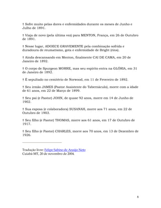 8
† Sofre muito pelas dores e enfermidades durante os meses de Junho e
Julho de 1891.
† Viaja de novo (pela última vez) para MENTON, França, em 26 de Outubro
de 1891.
† Nesse lugar, ADOECE GRAVEMENTE pela combinação sofrida e
duradoura de reumatismo, gota e enfermidade de Bright (rins).
† Ainda descansando em Menton, finalmente CAI DE CAMA, em 20 de
Janeiro de 1892.
† O corpo de Spurgeon MORRE, mas seu espírito entra na GLÓRIA, em 31
de Janeiro de 1892.
† É sepultado no cemitério de Norwood, em 11 de Fevereiro de 1892.
† Seu irmão JAMES (Pastor Assistente do Tabernáculo), morre com a idade
de 61 anos, em 22 de Março de 1899.
† Seu pai (e Pastor) JOHN, de quase 92 anos, morre em 14 de Junho de
1902.
† Sua esposa (e colaboradora) SUSANAH, morre aos 71 anos, em 22 de
Outubro de 1903.
† Seu filho (e Pastor) THOMAS, morre aos 61 anos, em 17 de Outubro de
1917.
† Seu filho (e Pastor) CHARLES, morre aos 70 anos, em 13 de Dezembro de
1926.
Tradução livre: Felipe Sabino de Araújo Neto
Cuiabá-MT, 20 de novembro de 2004.
 