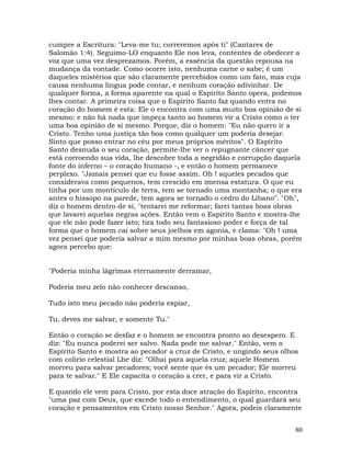 80
cumpre a Escritura: "Leva-me tu; correremos após ti" (Cantares de
Salomão 1:4). Seguimo-LO enquanto Ele nos leva, contentes de obedecer a
voz que uma vez desprezamos. Porém, a essência da questão repousa na
mudança da vontade. Como ocorre isto, nenhuma carne o sabe; é um
daqueles mistérios que são claramente percebidos como um fato, mas cuja
causa nenhuma língua pode contar, e nenhum coração adivinhar. De
qualquer forma, a forma aparente na qual o Espírito Santo opera, podemos
lhes contar. A primeira coisa que o Espírito Santo faz quando entra no
coração do homem é esta: Ele o encontra com uma muito boa opinião de si
mesmo: e não há nada que impeça tanto ao homem vir a Cristo como o ter
uma boa opinião de si mesmo. Porque, diz o homem: "Eu não quero ir a
Cristo. Tenho uma justiça tão boa como qualquer um poderia desejar.
Sinto que posso entrar no céu por meus próprios méritos". O Espírito
Santo desnuda o seu coração, permite-lhe ver o repugnante câncer que
está corroendo sua vida, lhe descobre toda a negridão e corrupção daquela
fonte do inferno – o coração humano -, e então o homem permanece
perplexo. "Jamais pensei que eu fosse assim. Oh ! aqueles pecados que
considerava como pequenos, tem crescido em imensa estatura. O que eu
tinha por um montículo de terra, tem se tornado uma montanha; o que era
antes o hissopo na parede, tem agora se tornado o cedro do Líbano". "Oh",
diz o homem dentro de si, "tentarei me reformar; farei tantas boas obras
que lavarei aquelas negras ações. Então vem o Espírito Santo e mostra-lhe
que ele não pode fazer isto; tira todo seu fantasioso poder e força de tal
forma que o homem cai sobre seus joelhos em agonia, e clama: "Oh ! uma
vez pensei que poderia salvar a mim mesmo por minhas boas obras, porém
agora percebo que:
"Poderia minha lágrimas eternamente derramar,
Poderia meu zelo não conhecer descanso,
Tudo isto meu pecado não poderia expiar,
Tu, deves me salvar, e somente Tu."
Então o coração se desfaz e o homem se encontra pronto ao desespero. E
diz: "Eu nunca poderei ser salvo. Nada pode me salvar." Então, vem o
Espírito Santo e mostra ao pecador a cruz de Cristo, e ungindo seus olhos
com colírio celestial Lhe diz: "Olhai para aquela cruz; aquele Homem
morreu para salvar pecadores; você sente que és um pecador; Ele morreu
para te salvar." E Ele capacita o coração a crer, e para vir a Cristo.
E quando ele vem para Cristo, por esta doce atração do Espírito, encontra
"uma paz com Deus, que excede todo o entendimento, o qual guardará seu
coração e pensamentos em Cristo nosso Senhor." Agora, podeis claramente
 