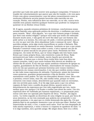 81
perceber que tudo isto pode ocorrer sem qualquer compulsão. O homem é
trazido tão voluntariamente que parece que não foi trazido; e ele vem para
Cristo com pleno consentimento, com tão pleno consentimento como se
nenhuma influência secreta jamais houvesse sido exercida em seu
coração. Porém, esta influência deve ser exercida, ou se não, nunca teria
existido nem jamais existiria qualquer homem que pudesse ou tampouco
quisesse vir ao Senhor Jesus Cristo.
III. E agora, quando estamos próximos de terminar, concluiremos nosso
sermão fazendo uma aplicação prática da doutrina, e confiamos que sirva
para consolo. "Bem", dirá alguém, "se o que este homem prega é verdade,
que farei com minha religião ? porque você sabe que tenho me esforçado
durante muito anos, e não gosto de ouvir-lhe dizer que um homem não
pode salvar a si mesmo. Eu creio que ele pode, e intento persistir; mas se
eu crer no que você diz, devo abandonar tudo e começar de novo". Meus
queridos amigos, seria algo muito maravilhoso se assim o fizésseis. Não
pensem que me alarmaria se assim fizessem. Lembrem-se que o que estais
fazendo é construir vossa casa sobre a areia, e isto é apenas um ato de
caridade se posso sacudi-la um pouco para vocês. Permitam-me lhes
assegurar, em nome de Deus, que se vossa religião não tem bases mais
firmes que vossa própria força, não resistireis o juízo de Deus. Nada
permanecerá por toda a eternidade, exceto Aquele que procede da
eternidade. A menos que o eterno Deus tenha feito uma boa obra em
vossos corações, tudo o que vocês tenham feito deverá ser desfeito no
último dia de acerto. É em vão que sejam assíduos visitantes de igrejas ou
capelas, guardadores do Dia do Senhor, observadores de vossas orações;
será em vão que passeis por pessoas honestas ante vossos vizinhos e
respeitáveis em vossas conversações; é em vão que confieis nestas coisas,
se são toda vossa esperança de salvação. Continuem; sejam tão honestos
como quiserem, guardem perpetuamente o Dia do Senhor, vivei tão
santamente como podeis. Eu não vos dissuadirei dessas coisas. Deus não
o permita; crescei nelas, mas Oh, não confiai nelas, porque se vocês
contarem com essas coisas, descobrireis que quando mais as necessitar,
não vos servirão para nada. E se há algo mais para o que vos achais
capazes de fazer sem o auxílio da graça divina, quanto antes vos
desembaraceis da esperança que tem sido engendrada por isto, tanto
melhor para vós; porque é vã ilusão o confiar nas obras da carne. Um céu
espiritual deve ser habitado por homens espirituais, e a preparação para
entrar nele deve ser operada pelo Espírito de Deus. "Porém", diz algum
outro, "eu tenho seguido as doutrinas de uma religião na qual, por boca de
seus ministros, se me tem ensinado que poderia me arrepender e crer
quando quisesse; e eis aqui que eu tenho demorado dia após dia. Cri que
poderia fazê-lo em qualquer momento e que só teria que dizer: Senhor, tem
misericórdia de mim, e crer, e assim seria salvo. Você me tem despojado de
toda minha esperança, e sinto o horror e o espanto se apoderar de mim." A
ti te digo também, meu querido amigo: Me alegro disso; Este era o efeito
 