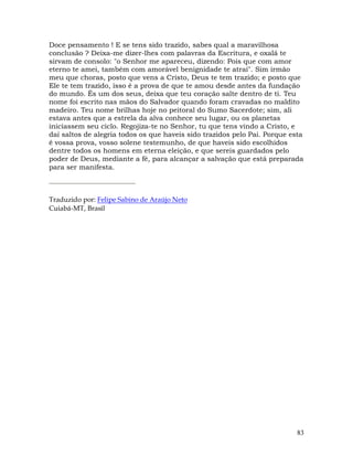 83
Doce pensamento ! E se tens sido trazido, sabes qual a maravilhosa
conclusão ? Deixa-me dizer-lhes com palavras da Escritura, e oxalá te
sirvam de consolo: "o Senhor me apareceu, dizendo: Pois que com amor
eterno te amei, também com amorável benignidade te atraí". Sim irmão
meu que choras, posto que vens a Cristo, Deus te tem trazido; e posto que
Ele te tem trazido, isso é a prova de que te amou desde antes da fundação
do mundo. És um dos seus, deixa que teu coração salte dentro de ti. Teu
nome foi escrito nas mãos do Salvador quando foram cravadas no maldito
madeiro. Teu nome brilhas hoje no peitoral do Sumo Sacerdote; sim, ali
estava antes que a estrela da alva conhece seu lugar, ou os planetas
iniciassem seu ciclo. Regojiza-te no Senhor, tu que tens vindo a Cristo, e
daí saltos de alegria todos os que haveis sido trazidos pelo Pai. Porque esta
é vossa prova, vosso solene testemunho, de que haveis sido escolhidos
dentre todos os homens em eterna eleição, e que sereis guardados pelo
poder de Deus, mediante a fé, para alcançar a salvação que está preparada
para ser manifesta.
Traduzido por: Felipe Sabino de Araújo Neto
Cuiabá-MT, Brasil
 
