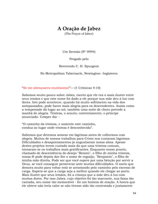 84
A Oração de Jabez
(The Prayer of Jabez)
Um Sermão (Nº 0994)
Pregado pelo
Reverendo C. H. Spurgeon
No Metropolitan Tabernacle, Newington– Inglaterra
“Se me abençoares muitíssimo!”— (1 Crônicas 4:10)
Sabemos muito pouco sobre Jabez, exceto que ele era o mais ilustre entre
seus irmãos e que este nome foi dado a ele porque sua mãe deu à luz com
dores. Isto pode acontecer, quando há muito sofrimento na vida dos
antepassados, pode haver mais alegria para os descendentes. Assim como
a tempestade dá lugar ao sol, também uma noite de choro precede a
manhã de alegria. Tristeza, o arauto; contentamento, o príncipe
anunciado. Cowper diz: -
“O caminho da tristeza, e somente este caminho,
conduz ao lugar onde tristeza é desconhecida”.
Sabemos que devemos semear em lágrimas antes de colhermos com
alegria. Muitos de nossos trabalhos para Cristo nos custaram lágrimas.
Dificuldades e desapontamentos já angustiaram nossa alma. Apesar
destes projetos terem custado mais do que uma tristeza comum,
tornaram-se os trabalhos mais gratificantes. Enquanto nosso pranto,
chamado de descendência do desejo "Benoni", o filho de minha tristeza,
nossa fé pode depois dar-lhe o nome de regozijo, "Benjamin", o filho de
minha mão direita. Pode ser que você espere por uma bênção por servir a
Deus, se você conseguir perseverar ante muitas dificuldades. O navio que
demora muito para voltar está se arrastando pelo caminho pelo excesso de
carga. Espera-se que a carga seja a melhor quando ele chegar ao porto.
Mais ilustre que seus irmãos, foi a criança que a mãe deu à luz com
muitas dores. Por isso Jabez, cujo objetivo foi tão marcante, sua fama tão
cantada, seu nome tão memorável - foi um homem de oração. A honra que
ele obteve não teria valor se não tivesse sido tão contestada e justamente
 