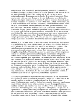 85
conquistada. Sua devoção foi a chave para sua promoção. Estas são as
melhores honras que vêem de Deus, o prêmio da graça com a consciência
da obra. Quando Jacó recebeu o nome de Israel, ele recebeu seu
principado depois de uma memorável noite de oração. Certamente foi de
muito mais valia para ele do que se tivesse vindo como uma distinção
elogiosa de algum imperador mundano. A melhor honraria é aquela que o
homem recebe de sua comunhão com o Altíssimo. Jabez, aprendemos, foi
o mais honrado de seus irmãos e sua oração imediatamente citada, como
se para anunciar que ele também orava mais do que seus irmãos. Está
escrito do que consistiam suas petições. Ela toda muito significativa e
instrutiva. Temos apenas tempo para analisar um termo dela - muitíssimo,
termo que pode indicar a compreensão do texto todo: Se me abençoares
muitíssimo! Eu o recomendo como uma oração para vocês mesmos, caros
irmãos e irmãs; uma que estará disponível em todas as estações; uma
oração para começar a vida cristã, uma oração para terminá-la, uma
oração que nunca estará fora de contexto em suas alegrias e tristezas.
Oh que tu, o Deus de Israel, o Deus da aliança, me abençoes muitíssimo!
A própria força da oração parece residir na palavra, muitíssimo. Existem
muitos tipos de bênçãos. Algumas são bênçãos somente no nome: elas
satisfazem os nossos desejos por um momento, mas desapontam
permanentemente nossas expectativas. Elas fascinam os olhos, mas são
insípidas ao paladar. Outras são apenas bênçãos temporárias: se gastam
com o uso. Embora por um instante regalem os sentidos, não podem
satisfazer os anseios mais elevados da alma. Mas, se me abençoares
muitíssimo! Aprendi que, aquele que Deus abençoar será abençoado. Uma
boa coisa será dada pela boa vontade do doador, e produzirá tão boa sorte
ao receptor que será considerada abençoada muitíssimo, pois nada pode
ser comparado a ela. Deixe que a graça de Deus aja, deixe que a escolha
de Deus determine, deixe que a abundância de Deus quantifique, e então o
presente será muitíssimo divino; uma coisa que valerá a pena ser dita
como bênção, e realmente desejada por todos que procuram a honra que
seja substancial e duradoura. Se me abençoares muitíssimo! Medite, e
você verá que existe um significado profundo na expressão.
Vamos contrastá-la com algumas bênçãos humanas: Se me abençoares
muitíssimo! É muito prazeroso sermos abençoados por nossos pais, e por
aqueles amigos veneráveis cujas bênçãos vêem de seus corações,
embrulhadas por suas orações. Muitos homens não têm outro legado para
seus filhos a não ser a sua bênção; mas a bênção de um pai honesto,
santo e cristão é um rico tesouro para seu filho. Você pode achar que é
uma coisa deplorável para a vida ter perdido a bênção de seu pai. Nós a
apreciamos. A bênção de nosso pai espiritual é consoladora. Apesar de não
crermos em sacerdotalismo, gostamos de viver no afeto daqueles que foram
os instrumentos para nos levar a Cristo, e daqueles lábios que fomos
instruídos nas coisas de Deus. E, quão preciosa é a bênção dos pobres!
 