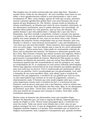 86
Não imagino que Jó tenha entesourado isto como algo bom. "Quando o
ouvido ouviu, então ele me abençoou". Se você consolou uma viúva ou um
órfão, e seus agradecimentos voltam a você abençoando-o, não é uma
recompensa vil. Mas, caros amigos, apesar de tudo que os pais, parentes,
santos e pessoas agradecidas podem fazer com suas bênçãos são muito
aquém do que desejamos ter. Oh, Senhor, mesmo tendo as bênçãos de
nossos semelhantes, as bênçãos que vêem de seus corações; entretanto, se
me abençoares muitíssimo!, pois tu podes abençoar com autoridade. As
bênçãos deles podem ser com palavras, mas as tuas são eficazes. Eles
podem desejar o que não podem fazer, e desejar dar o que não têm à
disposição, mas Sua vontade é onipotente. Criaste o mundo com apenas
tua palavra. Oh, que tal onipotência anuncie sua bênção! Outras bênçãos
podem nos trazer pitadas de riso, mas no teu favor está a vida. Outras
bênçãos são somente títulos comparadas com as suas bênçãos; pois sua
bênção é o direito a "uma herança incorruptível" e que não desaparece, a
"um reino que não será derrubado". Desta maneira, Davi apropriadamente
orou em outro lugar, "com sua bênção seja a casa de teu servo abençoada
para sempre". Talvez nesta hora, Jabez pode ter contrastado a bênção de
Deus com as bênçãos dos homens. Os homens te abençoam quando você
faz o bem. Eles louvam o homem que obtém sucesso nos negócios. Nada é
tão vitorioso quanto o sucesso. Nada tem tanta aprovação do público em
geral quanto a prosperidade do homem. Miseráveis! Não pesam as ações
do homem na balança do santuário, mas em outras bem diferentes. Você
encontrará aqueles que lhe recomendarão se você for próspero; ou, como
os confortadores de Jó, te condenam se você estiver sofrendo adversidades.
Talvez haja algumas características de suas bênçãos que podem agradá-lo,
pois você acha que as merece. Você é condecorado por patriotismo: afinal,
você foi um patriota. Você é recomendado por sua generosidade: você sabe
o tamanho de seu auto-sacrifício. Bem, mas afinal, qual o veredicto do
homem? Em um julgamento, o veredicto de um policial que está na corte,
ou dos espectadores que sentam-se na sala de julgamento, somam a
absolutamente nada. O homem que está sendo julgado sabe que a única
coisa importante mesmo será o veredicto do júri, e a sentença do juiz.
Portanto, será de pouca valia para nós o que fazemos, como os outros nos
elogiam ou censuram. Suas bênçãos não têm valor. Mas, se me abençoares
muitíssimo!, quer dizer, "muito bem, servo bom e fiel". Premias a frágil
obra que através de tua graça meu coração te rendeu. Terei sido, então,
muitíssimo abençoado.
Muitas vezes os homens são abençoados como um completo elogio.
Sempre há daqueles que, tal como a raposa da fábula, esperam ganhar o
queijo ao elogiar o corvo. Nunca viram plumagem igual, e nenhuma voz
soou tão suave. Toda sua mente está voltada não a você, mas no que
podem conseguir de você. A raça de elogiadores nunca será extinta, pois os
elogiados também elogiam a si mesmo. Eles entendem que os homens se
elogiam mutuamente, mas é palpável e transparente que, quando recebem
 