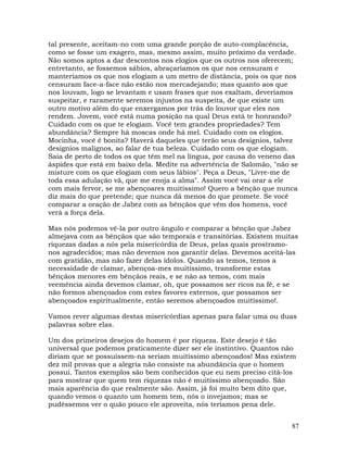 87
tal presente, aceitam-no com uma grande porção de auto-complacência,
como se fosse um exagero, mas, mesmo assim, muito próximo da verdade.
Não somos aptos a dar descontos nos elogios que os outros nos oferecem;
entretanto, se fossemos sábios, abraçaríamos os que nos censuram e
manteríamos os que nos elogiam a um metro de distância, pois os que nos
censuram face-a-face não estão nos mercadejando; mas quanto aos que
nos louvam, logo se levantam e usam frases que nos exaltam, deveríamos
suspeitar, e raramente seremos injustos na suspeita, de que existe um
outro motivo além do que enxergamos por trás do louvor que eles nos
rendem. Jovem, você está numa posição na qual Deus está te honrando?
Cuidado com os que te elogiam. Você tem grandes propriedades? Tem
abundância? Sempre há moscas onde há mel. Cuidado com os elogios.
Mocinha, você é bonita? Haverá daqueles que terão seus desígnios, talvez
desígnios malignos, ao falar de tua beleza. Cuidado com os que elogiam.
Saia de perto de todos os que têm mel na língua, por causa do veneno das
áspides que está em baixo dela. Medite na advertência de Salomão, "não se
misture com os que elogiam com seus lábios". Peça a Deus, "Livre-me de
toda essa adulação vã, que me enoja a alma". Assim você vai orar a ele
com mais fervor, se me abençoares muitíssimo! Quero a bênção que nunca
diz mais do que pretende; que nunca dá menos do que promete. Se você
comparar a oração de Jabez com as bênçãos que vêm dos homens, você
verá a força dela.
Mas nós podemos vê-la por outro ângulo e comparar a bênção que Jabez
almejava com as bênçãos que são temporais e transitórias. Existem muitas
riquezas dadas a nós pela misericórdia de Deus, pelas quais prostramo-
nos agradecidos; mas não devemos nos garantir delas. Devemos aceitá-las
com gratidão, mas não fazer delas ídolos. Quando as temos, temos a
necessidade de clamar, abençoa-mes muitíssimo, transforme estas
bênçãos menores em bênçãos reais, e se não as temos, com mais
veemência ainda devemos clamar, oh, que possamos ser ricos na fé, e se
não formos abençoados com estes favores externos, que possamos ser
abençoados espiritualmente, então seremos abençoados muitíssimo!.
Vamos rever algumas destas misericórdias apenas para falar uma ou duas
palavras sobre elas.
Um dos primeiros desejos do homem é por riqueza. Este desejo é tão
universal que podemos praticamente dizer ser ele instintivo. Quantos não
diriam que se possuíssem-na seriam muitíssimo abençoados! Mas existem
dez mil provas que a alegria não consiste na abundância que o homem
possui. Tantos exemplos são bem conhecidos que eu nem preciso citá-los
para mostrar que quem tem riquezas não é muitíssimo abençoado. São
mais aparência do que realmente são. Assim, já foi muito bem dito que,
quando vemos o quanto um homem tem, nós o invejamos; mas se
pudéssemos ver o quão pouco ele aproveita, nós teríamos pena dele.
 