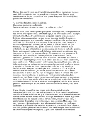 88
Muitos dos que tiveram as circunstâncias mais fáceis tiveram as mentes
mais difíceis. Aqueles que conseguiram o que queriam, fossem seus
desejos sadios, foram conduzidos pela posse do que os deixava infelizes
pois não tinham mais.
"O avarento tem fome em seu celeiro,
Choca seu ouro, querendo mais,
Senta-se tristemente sem se mover, acredita ser pobre".
Nada é mais claro para alguém que queira investigar que, as riquezas não
são o bem principal do qual a tristeza foge, e na presença da qual a alegria
eterna brota. Muito freqüentemente a riqueza engana seu possuidor.
Delícias são esparramadas em sua mesa, mas seu apetite desaparece,
músicos aguardam seu comando, mas seus ouvidos estão surdos para
qualquer tipo de música; tem quantos feriados quiser, mas para ele a
recreação perdeu seu encanto; se for jovem, a fortuna veio a ele por
herança, e ele aproveita seu ganho até que o esporte se torne mais
enfadonho do que o trabalho, e a dissipação pior do que o trabalho pesado.
Vocês sabem como a riqueza pode fabricar asas, como um pássaro que
descansa na árvore, ela voa para longe. Na doença ou nos momentos de
desânimo, estes amplos recursos que antes sussurravam, "Alma,
descansa", provam ser confortos nada eficientes. Na morte, elas fazem o
choque das separações parecer mais fortes, pois quanto mais você deixa,
mais você perde. Podemos dizer, se tivermos riquezas, Deus meu, não me
deixe perturbar por estas aparências, não deixe que eu transforme o ouro
e a prata em deuses, os bens e possessões, minhas propriedades e
investimentos, as quais me deste por sua providência. Eu te imploro,
abençoa-me muitíssimo. Quanto às possessões terrenas, estas serão
minha ruína a menos que eu veja a sua graça nelas. E se você não tiver
riquezas, e provavelmente a maioria de vocês nunca terá, diga, Pai,
negaste-me este bem externo e aparente, enriqueça-me com seu amor, dê-
me o ouro de tua aprovação, abençoa-me muitíssimo; então distribua aos
outros conforme tua vontade, divida a minha porção, minha alma espera
pela tua determinação diária; assim me abençoas muitíssimo, e eu serei
contente.
Outra bênção transitória que nossa pobre humanidade deseja
desesperadamente e procura ardentemente é a fama. A este respeito nos
ufanamos de ser mais ilustres que nossos irmãos, e ultrapassamos nossos
competidores. Parece muito natural o desejo de fazer um nome, e ganhar
reconhecimento no círculo ao qual pertencemos, qualquer que seja, e
gostaríamos de ampliar seu perímetro, se pudéssemos. Mas aqui, como
nas riquezas, é inquestionável que a fama não traz com ela nenhuma
medida de gratificação. Os homens, ao procurar por notoriedade e honra,
têm um grau de prazer na busca em si, que nem sempre possuem quando
finalmente alcançam seu objetivo. Alguns dos homens mais famosos
 