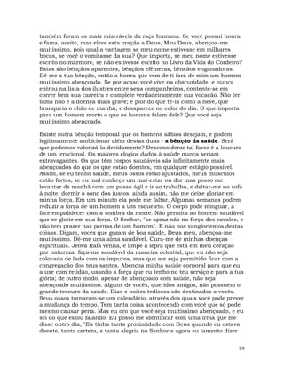 89
também foram os mais miseráveis da raça humana. Se você possui honra
e fama, aceite, mas eleve esta oração a Deus, Meu Deus, abençoa-me
muitíssimo, pois qual a vantagem se meu nome estivesse em milhares
bocas, se você o vomitasse da sua? Que importa, se meu nome estivesse
escrito no mármore, se não estivesse escrito no Livro da Vida do Cordeiro?
Estas são bênçãos aparentes, bênçãos efêmeras, bênçãos enganadoras.
Dê-me a tua bênção, então a honra que vem de ti fará de mim um homem
muitíssimo abençoado. Se por acaso você vive na obscuridade, e nunca
entrou na lista dos ilustres entre seus companheiros, contente-se em
correr bem sua carreira e complete verdadeiramente sua vocação. Não ter
fama não é a doença mais grave; é pior do que tê-la como a neve, que
branqueia o chão de manhã, e desaparece no calor do dia. O que importa
para um homem morto o que os homens falam dele? Que você seja
muitíssimo abençoado.
Existe outra bênção temporal que os homens sábios desejam, e podem
legitimamente ambicionar além destas duas - a bênção da saúde. Será
que podemos valorizá-la devidamente? Desconsiderar tal favor é a loucura
de um irracional. Os maiores elogios dados à saúde nunca seriam
extravagantes. Os que têm corpos saudáveis são infinitamente mais
abençoados do que os que estão doentes, em qualquer estágio possível.
Assim, se eu tenho saúde, meus ossos estão ajustados, meus músculos
estão fortes, se eu mal conheço um mal-estar ou dor mas posso me
levantar de manhã com um passo ágil e ir ao trabalho, e deitar-me no sofá
à noite, dormir o sono dos justos, ainda assim, não me deixe gloriar em
minha força. Em um minuto ela pode me faltar. Algumas semanas podem
reduzir a força de um homem a um esqueleto. O corpo pode minguar, a
face empalidecer com a sombra da morte. Não permita ao homem saudável
que se glorie em sua força. O Senhor, "se apraz não na força dos cavalos, e
não tem prazer nas pernas de um homem". E não nos vangloriemos destas
coisas. Digam, vocês que gozam de boa saúde, Deus meu, abençoa-me
muitíssimo. Dê-me uma alma saudável. Cura-me de minhas doenças
espirituais. Jeová Rafá venha, e limpe a lepra que está em meu coração
por natureza: faça-me saudável da maneira celestial, que eu não seja
colocado de lado com os impuros, mas que me seja permitido ficar com a
congregação dos teus santos. Abençoa minha saúde corporal para que eu
a use com retidão, usando a força que eu tenho no teu serviço e para a tua
glória; de outro modo, apesar de abençoado com saúde, não seja
abençoado muitíssimo. Alguns de vocês, queridos amigos, não possuem o
grande tesouro da saúde. Dias e noites tediosos são destinados a vocês.
Seus ossos tornaram-se um calendário, através dos quais você pode prever
a mudança do tempo. Tem tanta coisa acontecendo com você que só pode
mesmo causar pena. Mas eu oro que você seja muitíssimo abençoado, e eu
sei do que estou falando. Eu posso me identificar com uma irmã que me
disse outro dia, "Eu tinha tanta proximidade com Deus quando eu estava
doente, tanta certeza, e tanta alegria no Senhor e agora eu lamento dizer
 