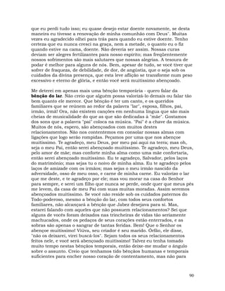 90
que eu perdi tudo isso; eu quase desejo estar doente novamente, se desta
maneira eu tivesse a renovação de minha comunhão com Deus". Muitas
vezes eu agradecido olhei para trás para quando eu estive doente. Tenho
certeza que eu nunca cresci na graça, nem a metade, o quanto eu o fiz
quando estive na cama, doente. Não deveria ser assim. Nossas curas
deviam ser alegres fertilizantes para nosso espírito; mas freqüentemente
nossos sofrimentos são mais salutares que nossas alegrias. A tesoura de
podar é melhor para alguns de nós. Bem, apesar de tudo, se você tiver que
sofrer de fraqueza, de debilidade, de dor, de angústia, que o seja sob os
cuidados da divina presença, que esta leve aflição se transforme num peso
excessivo e eterno de glória, e então você será muitíssimo abençoado.
Me deterei em apenas mais uma bênção temporária - quero falar da
bênção do lar. Não creio que alguém possa valorizá-lo demais ou falar tão
bem quanto ele merece. Que bênção é ter um canto, e os queridos
familiares que se reúnem ao redor da palavra "lar", esposa, filhos, pai,
irmão, irmã! Ora, não existem canções em nenhuma língua que são mais
cheias de musicalidade do que as que são dedicadas à "mãe". Gostamos
dos sons que a palavra "pai" coloca na música. "Pai" é a chave da música.
Muitos de nós, espero, são abençoados com muitos destes
relacionamentos. Não nos contentemos em consolar nossas almas com
ligações que logo serão rompidas. Peçamos por uma que nos abençoe
muitíssimo. Te agradeço, meu Deus, por meu pai aqui na terra; mas oh,
seja o meu Pai, então serei abençoado muitíssimo. Te agradeço, meu Deus,
pelo amor de mãe; mas conforte minha alma como uma mãe confortaria,
então serei abençoado muitíssimo. Eu te agradeço, Salvador, pelos laços
do matrimônio; mas sejas tu o noivo de minha alma. Eu te agradeço pelos
laços de amizade com os irmãos; mas sejas o meu irmão nascido da
adversidade, osso de meu osso, e carne de minha carne. Eu valorizo o lar
que me deste, e te agradeço por ele; mas vou morar na casa do Senhor
para sempre, e serei um filho que nunca se perde, onde quer que meus pés
me levem, da casa de meu Pai com suas muitas moradas. Assim seremos
abençoados muitíssimo. Se você não reside sob os cuidados paternos do
Todo-poderoso, mesmo a bênção do lar, com todos seus confortos
familiares, não alcançará a bênção que Jabez desejava para si. Mas,
estarei falando com aqueles que não possuem relacionamentos? Sei que
alguns de vocês foram deixados nas trincheiras de vidas tão seriamente
machucados, onde os pedaços de seus corações estão enterrados, e as
sobras são apenas o sangrar de tantas feridas. Bem! Que o Senhor os
abençoe muitíssimo! Viúva, seu criador é seu marido. Órfão, ele disse,
"não os deixarei, virei buscá-los". Sejam todos os seus relacionamentos
feitos nele, e você será abençoado muitíssimo! Talvez eu tenha tomado
muito tempo nestas bênçãos temporais, então deixe-me mudar o ângulo
sobre o assunto. Creio que tenhamos tido bênçãos humanas e temporais
suficientes para encher nosso coração de contentamento, mas não para
 