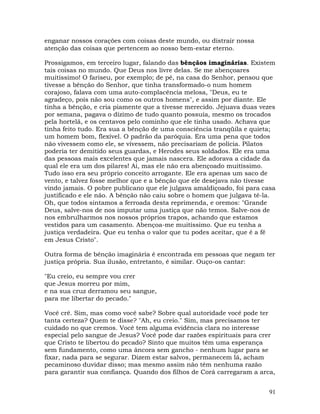 91
enganar nossos corações com coisas deste mundo, ou distrair nossa
atenção das coisas que pertencem ao nosso bem-estar eterno.
Prossigamos, em terceiro lugar, falando das bênçãos imaginárias. Existem
tais coisas no mundo. Que Deus nos livre delas. Se me abençoares
muitíssimo! O fariseu, por exemplo; de pé, na casa do Senhor, pensou que
tivesse a bênção do Senhor, que tinha transformado-o num homem
corajoso, falava com uma auto-complacência melosa, "Deus, eu te
agradeço, pois não sou como os outros homens", e assim por diante. Ele
tinha a bênção, e cria piamente que a tivesse merecido. Jejuava duas vezes
por semana, pagava o dízimo de tudo quanto possuía, mesmo os trocados
pela hortelã, e os centavos pelo cominho que ele tinha usado. Achava que
tinha feito tudo. Era sua a bênção de uma consciência tranqüila e quieta;
um homem bom, flexível. O padrão da paróquia. Era uma pena que todos
não vivessem como ele, se vivessem, não precisariam de polícia. Pilatos
poderia ter demitido seus guardas, e Herodes seus soldados. Ele era uma
das pessoas mais excelentes que jamais nascera. Ele adorava a cidade da
qual ele era um dos pilares! Ai, mas ele não era abençoado muitíssimo.
Tudo isso era seu próprio conceito arrogante. Ele era apenas um saco de
vento, e talvez fosse melhor que e a bênção que ele desejava não tivesse
vindo jamais. O pobre publicano que ele julgava amaldiçoado, foi para casa
justificado e ele não. A bênção não caiu sobre o homem que julgava tê-la.
Oh, que todos sintamos a ferroada desta reprimenda, e oremos: "Grande
Deus, salve-nos de nos imputar uma justiça que não temos. Salve-nos de
nos embrulharmos nos nossos próprios trapos, achando que estamos
vestidos para um casamento. Abençoa-me muitíssimo. Que eu tenha a
justiça verdadeira. Que eu tenha o valor que tu podes aceitar, que é a fé
em Jesus Cristo".
Outra forma de bênção imaginária é encontrada em pessoas que negam ter
justiça própria. Sua ilusão, entretanto, é similar. Ouço-os cantar:
"Eu creio, eu sempre vou crer
que Jesus morreu por mim,
e na sua cruz derramou seu sangue,
para me libertar do pecado."
Você crê. Sim, mas como você sabe? Sobre qual autoridade você pode ter
tanta certeza? Quem te disse? "Ah, eu creio." Sim, mas precisamos ter
cuidado no que cremos. Você tem alguma evidência clara no interesse
especial pelo sangue de Jesus? Você pode dar razões espirituais para crer
que Cristo te libertou do pecado? Sinto que muitos têm uma esperança
sem fundamento, como uma âncora sem gancho - nenhum lugar para se
fixar, nada para se segurar. Dizem estar salvos, permanecem lá, acham
pecaminoso duvidar disso; mas mesmo assim não têm nenhuma razão
para garantir sua confiança. Quando dos filhos de Corá carregaram a arca,
 