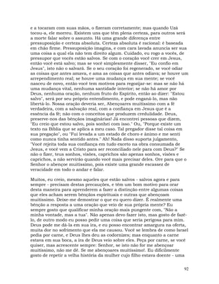 92
e a tocaram com suas mãos, o fizeram corretamente; mas quando Uzá
tocou-a, ele morreu. Existem uns que têm plena certeza, para outros será
a morte falar sobre o assunto. Há uma grande diferença entre
pressuposição e certeza absoluta. Certeza absoluta é racional: é baseada
em chão firme. Pressuposição imagina, e com cara lavada anuncia ser sua
uma coisa a qual ela não tem direito algum. Cuidado, eu rogo a vocês, de
pressupor que vocês estão salvos. Se com o coração você crer em Jesus,
então você está salvo; mas se você simplesmente disser, "Eu confio em
Jesus", isto não o salvará. Se o seu coração foi regenerado, se você odiar
as coisas que antes amava, e ama as coisas que antes odiava; se houve um
arrependimento real; se houve uma mudança em sua mente; se você
nasceu de novo, então você tem motivos para regozijar-se: mas se não há
uma mudança vital, nenhuma santidade interior; se não há amor por
Deus, nenhuma oração, nenhum fruto do Espírito, então ao dizer: "Estou
salvo", será por seu próprio entendimento, e pode enganá-lo, mas não
libertá-lo. Nossa oração deveria ser, Abençoares muitíssimo com a fé
verdadeira, com a salvação real, com a confiança em Jesus que é a
essência da fé; não com o conceitos que produzem credulidade. Deus,
preserve-nos das bênçãos imaginárias! Já encontrei pessoas que dizem,
"Eu creio que estou salvo, pois sonhei com isso." Ou, "Porque existe um
texto na Bíblia que se aplica a meu caso. Tal pregador disse tal coisa em
sua pregação", ou "Fui levada a um estado de choro e ânimo e me senti
como nunca tinha sentido antes." Ah! Nada disso suporta julgamento,
"Você rejeita toda sua confiança em tudo exceto na obra consumada de
Jesus, e você vem a Cristo para ser reconciliado nele para com Deus?" Se
não o fizer, teus sonhos, visões, caprichos são apenas sonhos, visões e
caprichos, a não servirão quando você mais precisar deles. Ore para que o
Senhor o abençoe muitíssimo, pois existe uma grande escassez de
veracidade em todo o andar e falar.
Muitos, eu creio, mesmo aqueles que estão salvos - salvos agora e para
sempre - precisam destas precauções, e têm um bom motivo para orar
desta maneira para aprenderem a fazer a distinção entre algumas coisas
que eles acham serem bênçãos espirituais e outras que abençoam
muitíssimo. Deixe-me demostrar o que eu quero dizer. É realmente uma
bênção a resposta a uma oração que veio de sua própria mente? Eu
sempre gosto que qualificar minha oração mais pungente com, "Não a
minha vontade, mas a tua". Não apenas devo fazer isto, mas gosto de fazê-
lo, de outro modo eu posso pedir uma coisa que seria perigosa para mim.
Deus pode me dá-la em sua ira, e eu posso encontrar amargura na oferta,
muita dor no sofrimento que ela me causou. Você se lembra de como Israel
pedia por carne, e Deus lhes deu as codornizes; mas enquanto a carne
estava em sua boca, a ira de Deus veio sobre eles. Peça por carne, se você
quiser, mas acrescente sempre: Senhor, se isto não for me abençoar
muitíssimo, não me dê. Se me abençoares muitíssimo!. Eu dificilmente
gosto de repetir a velha história da mulher cujo filho estava doente - uma
 