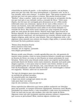 93
criancinha às portas da morte - e ela implorou ao pastor, um puritano,
para orar por sua vida. Ele orou intensamente, e terminou com "se for a
tua vontade, salve esta criança". A mulher disse: "Não posso suportar isto:
preciso que você ore para salvar a criança. Não ponha nenhum mas".
"Mulher", disse o pastor, "pode ser que você viva para se arrepender do dia
em que você pôs a sua vontade contra a vontade de Deus." Vinte anos
depois, ela teve que ser carregada pois desmaiara ao ver o filho sendo
enforcado como um criminoso. Apesar de ter visto o filho crescer e se
tornar um homem, teria sido infinitamente melhor para ela se a criança
tivesse morrido, e infinitamente mais sábio se ela tivesse deixado-o à
vontade de Deus. Não tenha tanta certeza que uma resposta de oração
pode ser uma prova de amor divino. Haverá mais lugar para buscar ao
Senhor dizendo: Se me abençoares muitíssimo! Assim, algumas vezes um
grande estertor espiritual, um excitamento no coração, mesmo sendo uma
alegria religiosa, pode não ser uma bênção. Nós nos alegramos nela, e oh,
algumas vezes quando nos unimos em oração o fogo ardeu, e nossas almas
ferveram! Na hora pudemos cantar:
"Nossa alma desejosa ficaria
desta maneira como está,
sentada, até se esgotar, cantando
esta alegria permanente."
Mesmo sendo uma bênção, e sendo agradecidos por ela, não gostaria de
manter estas sessões, como se meus prazeres fossem a moeda que compra
os favores de Deus; ou como se eles fossem os sinais principais de suas
bênçãos. Talvez seria uma bênção ainda maior um espírito quebrantado,
prostrado diante do Senhor neste exato momento. Quando você pedir pela
alegria suprema, e orar para estar no monte com Cristo, lembre-se que
esta também pode ser uma bênção, sim, uma bênção real ser levado ao
Vale da Humilhação, colocado abaixo de tudo e ser constrangido a clamar
em angústia: "Senhor, salve-me ou morrerei!"
"Se hoje ele designou para nos abençoar,
no sentido de perdoar pecados,
ele amanhã pode nos angustiar
e fazer-nos sentir a praga que existe em nós
tudo para fazer-nos sentir
nojo de nós mesmos, e loucos por ele".
Estas experiências diferentes que temos podem realmente ser bênçãos
para nós quando, se sempre estivemos regozijando, fossemos como Moabe,
instalados em nossos fortes, e não esvaziados a cada nova circunstância.
Tudo vai mal com os que não mudam; eles não têm medo de Deus.
Algumas vezes nós não invejamos aquelas pessoas calmas e impassíveis,
que nunca se perturbam? Bem, existem alguns cristãos cujo
 