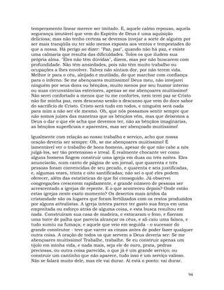 94
temperamento linear merece ser imitado. E, aquele calmo repouso, aquela
segurança imutável que vem do Espírito de Deus é uma aquisição
deliciosa; mas não tenho certeza se devemos invejar a sorte de alguém por
ser mais tranqüila ou ter sido menos exposta aos ventos e tempestades do
que a nossa. Há perigo ao dizer: "Paz, paz", quando não há paz, e existe
uma calmaria que resulta das dificuldades. Tolos os que iludem sua
própria alma. "Eles não têm dúvidas", dizem, mas por não buscarem com
profundidade. Não têm ansiedades, pois não têm muito trabalho ou
ocupações a lhes envolver. Talvez não sintam dor, por não terem vida.
Melhor ir para o céu, aleijado e mutilado, do que marchar com confiança
para o inferno. Se me abençoares muitíssimo! Deus meu, não invejarei
ninguém por seus dons ou bênçãos, muito menos por seu humor interno
ou suas circunstâncias exteriores, apenas se me abençoares muitíssimo!
Não serei confortado a menos que tu me confortes, nem terei paz se Cristo
não for minha paz, nem descanso senão o descanso que vem do doce sabor
do sacrifício de Cristo. Cristo será tudo em todos, e ninguém será nada
para mim a não ser ele mesmo. Oh, que nós possamos sentir sempre que
não somos juizes das maneiras que as bênçãos vêm, mas que deixemos a
Deus o dar o que ele acha que devemos ter, não as bênçãos imaginárias,
as bênçãos superficiais e aparentes, mas ser abençoado muitíssimo!
Igualmente com relação ao nosso trabalho e serviço, acho que nossa
oração deveria ser sempre: Oh, se me abençoares muitíssimo! É
lamentável ver o trabalho de bons homens, apesar de que não cabe a nós
julgá-los, ser tão pretensioso e irreal. É realmente chocante ver como
alguns homens fingem construir uma igreja em duas ou três noites. Eles
anunciarão, num canto de página de um jornal, que quarenta e três
pessoas foram convencidas de seu pecado, e quarenta e seis justificadas,
e, algumas vezes, trinta e oito santificadas; não sei o quê eles podem
oferecer, além das estatísticas do que foi conseguido. Já observei
congregações crescerem rapidamente, e grande número de pessoas ser
acrescentado a igrejas de repente. E o que aconteceu depois? Onde estão
estas igrejas neste exato momento? Os desertos mais áridos da
cristandade são os lugares que foram fertilizados com os restos produzidos
por alguns avivalistas. A igreja inteira parece ter gasto sua força em uma
empreitada ou esforço atrás de alguma coisa, e esta busca resultou em
nada. Construíram sua casa de madeira, e estocaram o feno, e fizeram
uma torre de palha que parecia alcançar os céus, e ali caiu uma faísca, e
tudo sumiu na fumaça; e aquele que veio em seguida - o sucessor do
grande construtor - teve que varrer as cinzas antes de poder fazer qualquer
outra coisa. A oração de todos os que servem a Deus deveria ser: Se me
abençoares muitíssimo! Trabalhe, trabalhe. Se eu construir apenas um
tijolo em minha vida, e nada mais, seja ele de ouro, prata, pedras
preciosas, ou outra coisa parecida, o que já é um grande serviço; ou
construir um cantinho que não aparece, tudo isso é um serviço valioso.
Não se falará muito dele, mas ele vai durar. Aí está o ponto: vai durar.
 