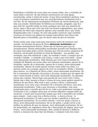 95
Estabeleça o trabalho de suas mãos em nossas vidas; sim, o trabalho de
suas mãos o execute. Se não formos construtores em uma igreja
reconhecida, então é inútil até tentar. O que Deus estabelece perdura, mas
o que os homens constróem sem seu reconhecimento certamente terá o
seu fim. Se me abençoares muitíssimo! Professor de escola dominical, seja
esta sua oração. Distribuidor de folhetos na entrada, pregador, seja lá o
que você for, querido irmão ou irmã, qualquer que seja sua maneira de
servir, peça a Deus que você não seja um desses engessadores, que usam
materiais de efeito que requerem apenas uma camada fina e que serão
despedaçados com o tempo. Se você não puder construir uma catedral,
construa ao menos um pedaço do templo maravilhoso que Deus está
fazendo para a eternidade, que vai durar mais do que as estrelas.
Tenho ainda uma coisa mais para mencionar antes de terminar este
sermão. As bênçãos da graça de Deus abençoam muitíssimo que
devemos ansiosamente buscar. Estas são as marcas para que as
reconheçamos. Somos abençoados muitíssimo quando tais bênçãos vêm
de mãos marcadas pelos cravos; bênçãos que vêm da árvore sangrenta do
Calvário, escorrendo da ferida no tórax do Salvador - seu perdão, sua
aceitação, sua vida espiritual: o pão, na verdade é carne, o sangue que na
verdade é bebida - a unidade com Cristo, e tudo o que vem disso - assim
serei abençoado muitíssimo. Toda bênção que vem como resultado do
trabalho do Espírito em nossa alma nos abençoa muitíssimo; apesar de te
humilhar, apesar de te desnudar, apesar de te matar, serás abençoado
muitíssimo. Apesar do arado passar muitas vezes sobre tua alma, e a
patrola cortar seu coração; apesar de você ser mutilado e ferido, e deixado
para morrer, se o Espírito de Deus o fizer, serás abençoado muitíssimo. Se
ele te convenceu do pecado, da justiça e do juízo, mesmo que até agora ele
não o tenha levado a Cristo, você será abençoado muitíssimo. As riquezas
talvez não o façam. Talvez haja uma parede de ouro entre você e Deus.
Saúde não o fará: mesmo a força e tutano de seus ossos podem mantê-lo
distante de seu Deus. Mas tudo o que o atraia a Deus, o abençoará
muitíssimo. E se uma cruz o levantar? Se o levantar até Deus, você será
abençoado muitíssimo. Tudo o que alcançar a eternidade, com uma
preparação para o mundo que há de vir, tudo o que pudermos carregar ao
atravessar o rio, a alegria santa que vai brotar daqueles campos além da
enchente, o amor sem nuvens dos irmãos que será a atmosfera de verdade
para sempre - tudo o que tem a flecha eterna - a marca eterna - te
abençoará muitíssimo. E tudo o que me ajudar a glorificar a Deus me
abençoará muitíssimo. Se eu estiver doente, e isto me ajude a louvar a
Deus, serei abençoado muitíssimo. Se eu for pobre, e puder servir a ele
melhor na pobreza do que na riqueza, serei abençoado muitíssimo. Se eu
for desprezado, me regozijarei neste dia e darei pulos de alegria, pois é por
Cristo - serei abençoado muitíssimo. Sim, minha fé destitui o disfarce,
remove a máscara da clara face da bênção, e computa tudo isto como
 