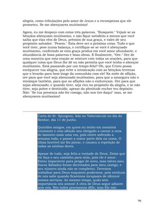 96
alegria, como tribulações pelo amor de Jesus e a recompensa que ele
prometeu. Se me abençoares muitíssimo!
Agora, eu me despeço com estas três palavras. "Busquem." Vejam se as
bênçãos abençoam muitíssimo, e não fique satisfeito a menos que você
saiba que elas vêm de Deus, prêmios de sua graça, e vales de seu
propósito salvador. "Pesem." Esta deve ser a próxima coisa. Tudo o que
você tiver, pese numa balança, e certifique-se se você é abençoado
muitíssimo, conferindo se esta graça produz em você amor abundante, e
abundância de boas palavras e boas obras. E finalmente, "Ore." Ore de
uma maneira que esta oração se misture com todas as orações, para que
qualquer coisa que Deus lhe dê ou não permita que você tenha o abençoe
muitíssimo. Está passando por um tempo feliz? Oh, que Cristo possa
enriquecer tua alegria, que evite a intoxicação com as bênçãos terrenas
que o levarão para bem longe da comunhão com ele! Na noite de aflição,
ore para que você seja abençoado muitíssimo, para que a amargura não o
intoxique também, para que as aflições não o endureçam. Ore para que
sejas abençoado; e quando tiver, seja rico no propósito da alegria, e se não
tiver, seja pobre e destituído, apesar da plenitude encher teu depósito.
Não: "Se tua presença não for comigo, não nos tire daqui" mas, se me
abençoares muitíssimo!
Carta do Sr. Spurgeon, lida no Tabernáculo no dia do
Senhor, dia 11 de junho.
Queridos amigos, em quem eu tenho em memória
constante e com afeição sou obrigado a cantar a nota
do lamento mais uma vez, pois estive sofrendo a
semana toda, e passei a maior parte dela na cama. O
clima horrível me fez piorar, e causou a repetição de
todas as minhas dores.
Apesar de tudo, seja feita a vontade de Deus. Deixe que
ele faça o seu caminho para mim, pois ele é amor.
Estou impaciente para pregar de novo, mas talvez meu
fracos Sábados foram decretados para meu castigo, e
seu número ainda não se completou. Devemos
trabalhar para Deus enquanto pudermos, pois nenhum
de nós sabe quando ficaremos incapazes de oferecer
nossos serviços. Ao mesmo tempo, quão sem
importância nós somos! A obra de Deus segue adiante
sem nós. Nós todos precisamos dEle, mas Ele não
 