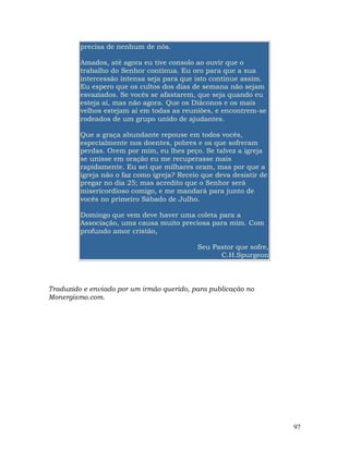 97
precisa de nenhum de nós.
Amados, até agora eu tive consolo ao ouvir que o
trabalho do Senhor continua. Eu oro para que a sua
intercessão intensa seja para que isto continue assim.
Eu espero que os cultos dos dias de semana não sejam
esvaziados. Se vocês se afastarem, que seja quando eu
esteja aí, mas não agora. Que os Diáconos e os mais
velhos estejam aí em todas as reuniões, e encontrem-se
rodeados de um grupo unido de ajudantes.
Que a graça abundante repouse em todos vocês,
especialmente nos doentes, pobres e os que sofreram
perdas. Orem por mim, eu lhes peço. Se talvez a igreja
se unisse em oração eu me recuperasse mais
rapidamente. Eu sei que milhares oram, mas por que a
igreja não o faz como igreja? Receio que deva desistir de
pregar no dia 25; mas acredito que o Senhor será
misericordioso comigo, e me mandará para junto de
vocês no primeiro Sábado de Julho.
Domingo que vem deve haver uma coleta para a
Associação, uma causa muito preciosa para mim. Com
profundo amor cristão,
Seu Pastor que sofre,
C.H.Spurgeon
Traduzido e enviado por um irmão querido, para publicação no
Monergismo.com.
 