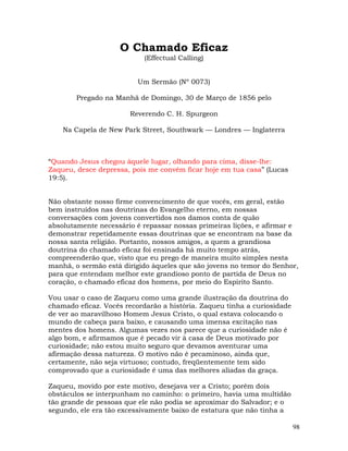 98
O Chamado Eficaz
(Effectual Calling)
Um Sermão (Nº 0073)
Pregado na Manhã de Domingo, 30 de Março de 1856 pelo
Reverendo C. H. Spurgeon
Na Capela de New Park Street, Southwark — Londres — Inglaterra
“Quando Jesus chegou àquele lugar, olhando para cima, disse-lhe:
Zaqueu, desce depressa, pois me convém ficar hoje em tua casa” (Lucas
19:5).
Não obstante nosso firme convencimento de que vocês, em geral, estão
bem instruídos nas doutrinas do Evangelho eterno, em nossas
conversações com jovens convertidos nos damos conta de quão
absolutamente necessário é repassar nossas primeiras lições, e afirmar e
demonstrar repetidamente essas doutrinas que se encontram na base da
nossa santa religião. Portanto, nossos amigos, a quem a grandiosa
doutrina do chamado eficaz foi ensinada há muito tempo atrás,
compreenderão que, visto que eu prego de maneira muito simples nesta
manhã, o sermão está dirigido àqueles que são jovens no temor do Senhor,
para que entendam melhor este grandioso ponto de partida de Deus no
coração, o chamado eficaz dos homens, por meio do Espírito Santo.
Vou usar o caso de Zaqueu como uma grande ilustração da doutrina do
chamado eficaz. Vocês recordarão a história. Zaqueu tinha a curiosidade
de ver ao maravilhoso Homem Jesus Cristo, o qual estava colocando o
mundo de cabeça para baixo, e causando uma imensa excitação nas
mentes dos homens. Algumas vezes nos parece que a curiosidade não é
algo bom, e afirmamos que é pecado vir à casa de Deus motivado por
curiosidade; não estou muito seguro que devamos aventurar uma
afirmação dessa natureza. O motivo não é pecaminoso, ainda que,
certamente, não seja virtuoso; contudo, freqüentemente tem sido
comprovado que a curiosidade é uma das melhores aliadas da graça.
Zaqueu, movido por este motivo, desejava ver a Cristo; porém dois
obstáculos se interpunham no caminho: o primeiro, havia uma multidão
tão grande de pessoas que ele não podia se aproximar do Salvador; e o
segundo, ele era tão excessivamente baixo de estatura que não tinha a
 