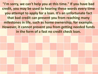 "I'm sorry, we can't help you at this time." If you have bad
credit, you may be used to hearing these words every time
  you attempt to apply for a loan. It's an unfortunate fact
   that bad credit can prevent you from reaching many
 milestones in life, such as home ownership, for example.
However, it cannot prevent you from getting needed funds
          in the form of a fast no credit check loan.
 