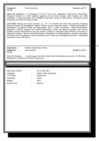 Designation : Chief Accountant. Duration: Apr’07-
Nov’08
About the Company: It is Wholesaler of Dry & Fresh fruits, Vegetables, Supermarket, Distribution,
Computer Division, etc. With operation spanning all the seven emirates, staff strength over 1000
employees, a product portfolio over 15,000SKUs and fleets consists of 200 vehicles, the group clocked
annual turn over AED 710 million in 2007.
Job Profile: Dealing with Import purchase, LC / TR / TT Transfers and other Bank activities, Preparing
Financial reports and Management reports, Finalize monthly collection reports / Monitoring Payables &
Receivables, Calculation of BEP and Depreciation, P& L / Bank Transactions / Bank Reconciliation
Statement, Financial Analysis and monthly presentation, Verify and approve payments and internal
Auditing, Process improvements and cost controls, costing for Importing, Reconciliation of Accounts of
Debtors & Creditors / Review and finalize Payrolls, Preparation of monthly Debtors / Creditors statements
and follow up of the payment, Control Stationery costs, Follow up of Management decision / outstanding
payments & Liaise with Clients.
Organisation : P.Mohan & Associates, Kerala
Designation : Audit Assistant Duration: Apr’03 -
Mar’06
About the Company : A wide range of services includes Audit & Management Assurance, Tax Planning,
Management Consulting, Corporate Financing, etc.
PERSONAL DOSSIERSPERSONAL DOSSIERS
Age & Date of Birth : 34 15th
May 1981
Languages : English, Hindi, Malayalam.
Visa Status : Employment
Nationality : Indian
Religion : Islam
Marital Status : Married
 