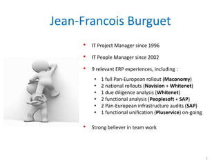 Jean-Francois Burguet
• IT Project Manager since 1996
• IT People Manager since 2002
• 9 relevant ERP experiences, including :
• 1 full Pan-European rollout (Maconomy)
• 2 national rollouts (Navision + Whitenet)
• 1 due diligence analysis (Whitenet)
• 2 functional analysis (Peoplesoft + SAP)
• 2 Pan-European infrastructure audits (SAP)
• 1 functional unification (Pluservice) on-going
• Strong believer in team work
1
 