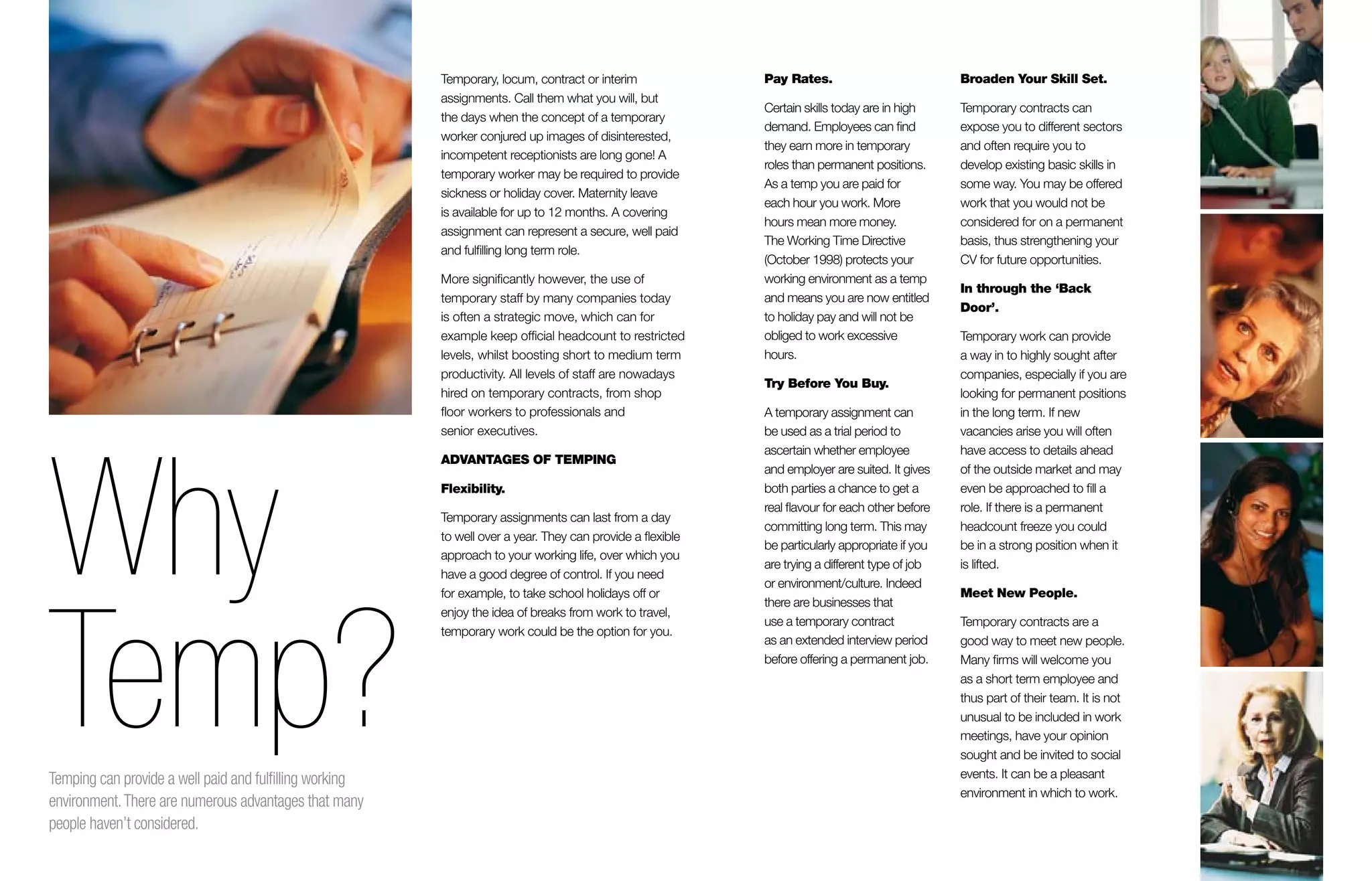 12
Pay Rates.
Certain skills today are in high
demand. Employees can find
they earn more in temporary
roles than permanent positions.
As a temp you are paid for
each hour you work. More
hours mean more money.
The Working Time Directive
(October 1998) protects your
working environment as a temp
and means you are now entitled
to holiday pay and will not be
obliged to work excessive
hours.
Try Before You Buy.
A temporary assignment can
be used as a trial period to
ascertain whether employee
and employer are suited. It gives
both parties a chance to get a
real flavour for each other before
committing long term. This may
be particularly appropriate if you
are trying a different type of job
or environment/culture. Indeed
there are businesses that
use a temporary contract
as an extended interview period
before offering a permanent job.
Broaden Your Skill Set.
Temporary contracts can
expose you to different sectors
and often require you to
develop existing basic skills in
some way. You may be offered
work that you would not be
considered for on a permanent
basis, thus strengthening your
CV for future opportunities.
In through the ‘Back
Door’.
Temporary work can provide
a way in to highly sought after
companies, especially if you are
looking for permanent positions
in the long term. If new
vacancies arise you will often
have access to details ahead
of the outside market and may
even be approached to fill a
role. If there is a permanent
headcount freeze you could
be in a strong position when it
is lifted.
Meet New People.
Temporary contracts are a
good way to meet new people.
Many firms will welcome you
as a short term employee and
thus part of their team. It is not
unusual to be included in work
meetings, have your opinion
sought and be invited to social
events. It can be a pleasant
environment in which to work.
Temporary, locum, contract or interim
assignments. Call them what you will, but
the days when the concept of a temporary
worker conjured up images of disinterested,
incompetent receptionists are long gone! A
temporary worker may be required to provide
sickness or holiday cover. Maternity leave
is available for up to 12 months. A covering
assignment can represent a secure, well paid
and fulfilling long term role.
More significantly however, the use of
temporary staff by many companies today
is often a strategic move, which can for
example keep official headcount to restricted
levels, whilst boosting short to medium term
productivity. All levels of staff are nowadays
hired on temporary contracts, from shop
floor workers to professionals and
senior executives.
ADVANTAGES OF TEMPING
Flexibility.
Temporary assignments can last from a day
to well over a year. They can provide a flexible
approach to your working life, over which you
have a good degree of control. If you need
for example, to take school holidays off or
enjoy the idea of breaks from work to travel,
temporary work could be the option for you.
Why
Temp?Temping can provide a well paid and fulfilling working
environment.There are numerous advantages that many
people haven’t considered.
 