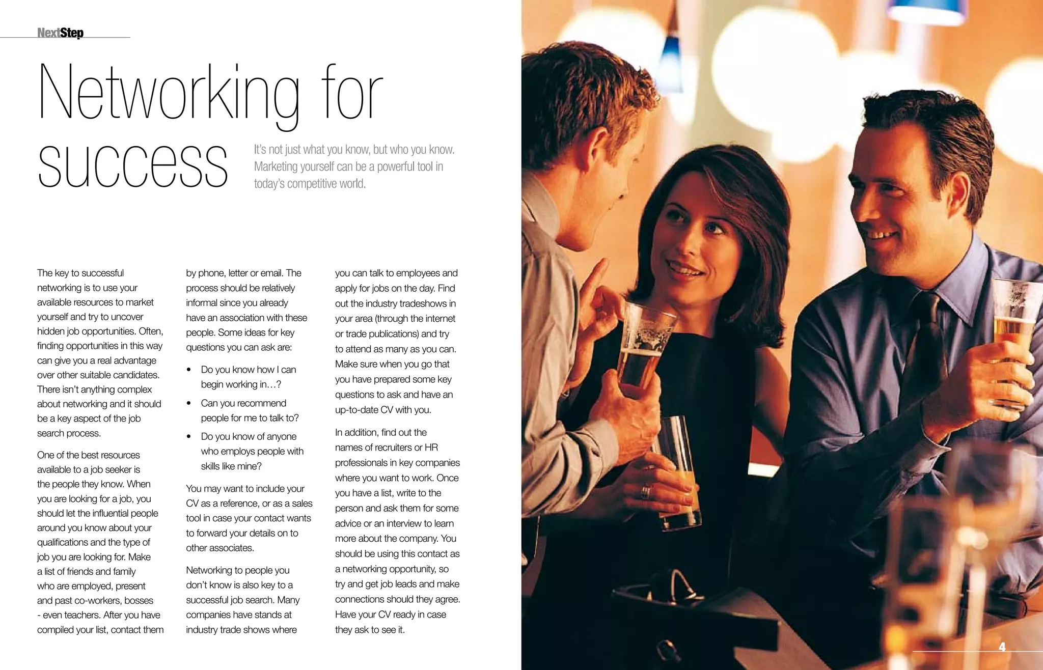 NextStep
The key to successful
networking is to use your
available resources to market
yourself and try to uncover
hidden job opportunities. Often,
finding opportunities in this way
can give you a real advantage
over other suitable candidates.
There isn’t anything complex
about networking and it should
be a key aspect of the job
search process.
One of the best resources
available to a job seeker is
the people they know. When
you are looking for a job, you
should let the influential people
around you know about your
qualifications and the type of
job you are looking for. Make
a list of friends and family
who are employed, present
and past co-workers, bosses
- even teachers. After you have
compiled your list, contact them
by phone, letter or email. The
process should be relatively
informal since you already
have an association with these
people. Some ideas for key
questions you can ask are:
•	Do you know how I can
begin working in…?
•	Can you recommend
people for me to talk to?
•	Do you know of anyone
who employs people with
skills like mine?
You may want to include your
CV as a reference, or as a sales
tool in case your contact wants
to forward your details on to
other associates.
Networking to people you
don’t know is also key to a
successful job search. Many
companies have stands at
industry trade shows where
you can talk to employees and
apply for jobs on the day. Find
out the industry tradeshows in
your area (through the internet
or trade publications) and try
to attend as many as you can.
Make sure when you go that
you have prepared some key
questions to ask and have an
up-to-date CV with you.
In addition, find out the
names of recruiters or HR
professionals in key companies
where you want to work. Once
you have a list, write to the
person and ask them for some
advice or an interview to learn
more about the company. You
should be using this contact as
a networking opportunity, so
try and get job leads and make
connections should they agree.
Have your CV ready in case
they ask to see it.
Networking for
success It’s not just what you know, but who you know.
Marketing yourself can be a powerful tool in
today’s competitive world.

 