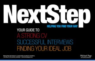 NextStepYOUR GUIDE TO
A STRONG CV
SUCCESSFUL INTERVIEWS
FINDING YOUR IDEAL JOB
HELPINGYOU FINDYOURWAY
Michael Page International is a world leading recruitment consultancy
133 offices in 23 countries worldwide | www.michaelpage.co.uk
 