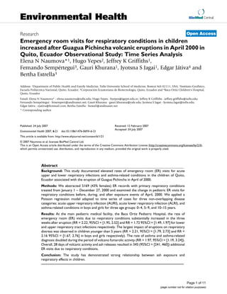 BioMed Central
Page 1 of 11
(page number not for citation purposes)
Environmental Health
Open AccessResearch
Emergency room visits for respiratory conditions in children
increased after Guagua Pichincha volcanic eruptions in April 2000 in
Quito, Ecuador Observational Study: Time Series Analysis
Elena N Naumova*1, Hugo Yepes2, Jeffrey K Griffiths1,
Fernando Sempértegui3, Gauri Khurana1, Jyotsna S Jagai1, Edgar Játiva4 and
Bertha Estrella3
Address: 1Department of Public Health and Family Medicine, Tufts University School of Medicine, Boston MA 02111, USA, 2Instituto Geofisico,
Escuela Politecnica Nacional, Quito, Ecuador, 3Corporación Ecuatoriana de Biotecnología, Quito, Ecuador and 4Baca Ortiz Children's Hospital,
Quito, Ecuador
Email: Elena N Naumova* - elena.naumova@tufts.edu; Hugo Yepes - hyepes@igepn.edu.ec; Jeffrey K Griffiths - jeffrey.griffiths@tufts.edu;
Fernando Sempértegui - fersempert@andinanet.net; Gauri Khurana - gauri.khurana@yale.edu; Jyotsna S Jagai - Jyotsna.Jagai@tufts.edu;
Edgar Játiva - ejativa@hotmail.com; Bertha Estrella - bestrel@andinanet.net
* Corresponding author
Abstract
Background: This study documented elevated rates of emergency room (ER) visits for acute
upper and lower respiratory infections and asthma-related conditions in the children of Quito,
Ecuador associated with the eruption of Guagua Pichincha in April of 2000.
Methods: We abstracted 5169 (43% females) ER records with primary respiratory conditions
treated from January 1 – December 27, 2000 and examined the change in pediatric ER visits for
respiratory conditions before, during, and after exposure events of April, 2000. We applied a
Poisson regression model adapted to time series of cases for three non-overlapping disease
categories: acute upper respiratory infection (AURI), acute lower respiratory infection (ALRI), and
asthma-related conditions in boys and girls for three age groups: 0–4, 5–9, and 10–15 years.
Results: At the main pediatric medical facility, the Baca Ortiz Pediatric Hospital, the rate of
emergency room (ER) visits due to respiratory conditions substantially increased in the three
weeks after eruption (RR = 2.22, 95%CI = [1.95, 2.52] and RR = 1.72 95%CI = [1.49, 1.97] for lower
and upper respiratory tract infections respectively. The largest impact of eruptions on respiratory
distress was observed in children younger than 5 years (RR = 2.21, 95%CI = [1.79, 2.73] and RR =
2.16 95%CI = [1.67, 2.76] in boys and girls respectively). The rate of asthma and asthma-related
diagnosis doubled during the period of volcano fumarolic activity (RR = 1.97, 95%CI = [1.19, 3.24]).
Overall, 28 days of volcanic activity and ash releases resulted in 345 (95%CI = [241, 460]) additional
ER visits due to respiratory conditions.
Conclusion: The study has demonstrated strong relationship between ash exposure and
respiratory effects in children.
Published: 24 July 2007
Environmental Health 2007, 6:21 doi:10.1186/1476-069X-6-21
Received: 12 February 2007
Accepted: 24 July 2007
This article is available from: http://www.ehjournal.net/content/6/1/21
© 2007 Naumova et al; licensee BioMed Central Ltd.
This is an Open Access article distributed under the terms of the Creative Commons Attribution License (http://creativecommons.org/licenses/by/2.0),
which permits unrestricted use, distribution, and reproduction in any medium, provided the original work is properly cited.
 
