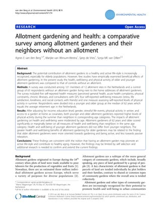 van den Berg et al. Environmental Health 2010, 9:74
http://www.ehjournal.net/content/9/1/74




 RESEARCH                                                                                                                                       Open Access

Allotment gardening and health: a comparative
survey among allotment gardeners and their
neighbors without an allotment
Agnes E van den Berg1,2*, Marijke van Winsum-Westra1, Sjerp de Vries1, Sonja ME van Dillen2,3


  Abstract
  Background: The potential contribution of allotment gardens to a healthy and active life-style is increasingly
  recognized, especially for elderly populations. However, few studies have empirically examined beneficial effects of
  allotment gardening. In the present study the health, well-being and physical activity of older and younger
  allotment gardeners was compared to that of controls without an allotment.
  Methods: A survey was conducted among 121 members of 12 allotment sites in the Netherlands and a control
  group of 63 respondents without an allotment garden living next to the home addresses of allotment gardeners.
  The survey included five self-reported health measures (perceived general health, acute health complaints, physical
  constraints, chronic illnesses, and consultations with GP), four self-reported well-being measures (stress, life
  satisfaction, loneliness, and social contacts with friends) and one measure assessing self-reported levels of physical
  activity in summer. Respondents were divided into a younger and older group at the median of 62 years which
  equals the average retirement age in the Netherlands.
  Results: After adjusting for income, education level, gender, stressful life events, physical activity in winter, and
  access to a garden at home as covariates, both younger and older allotment gardeners reported higher levels of
  physical activity during the summer than neighbors in corresponding age categories. The impacts of allotment
  gardening on health and well-being were moderated by age. Allotment gardeners of 62 years and older scored
  significantly or marginally better on all measures of health and well-being than neighbors in the same age
  category. Health and well-being of younger allotment gardeners did not differ from younger neighbors. The
  greater health and well-being benefits of allotment gardening for older gardeners may be related to the finding
  that older allotment gardeners were more oriented towards gardening and being active, and less towards passive
  relaxation.
  Conclusions: These findings are consistent with the notion that having an allotment garden may promote an
  active life-style and contribute to healthy aging. However, the findings may be limited by self selection and
  additional research is needed to confirm and extend the current findings.


Background                                                                             Allotment gardens are a subtype of the more general
Allotment gardens originated in Europe during the 18th                                 category of community gardens, which include, broadly
century when plots of land were made available to poor                                 speaking, any piece of land gardened by a group of peo-
laborers for the production of vegetables and fruits [1].                              ple [3]. A key characteristic of allotment gardens is that
Nowadays, there are an estimated three million indivi-                                 parcels of land are tended individually by plot holders
dual allotment gardens across Europe, which serve                                      and their families, contrary to shared or common types
a variety of purposes for diverse populations [2].                                     of community gardens where the overall area is tended
                                                                                       collectively.
* Correspondence: agnes.vandenberg@wur.nl
1
                                                                                         Allotment gardens and other types of community gar-
 Alterra Wageningen UR, PO Box 47, NL-6700 AA Wageningen, the
Netherlands
                                                                                       dens are increasingly recognized for their potential to
Full list of author information is available at the end of the article                 promote health and well-being in urban communities
                                          © 2010 van den Berg et al; licensee BioMed Central Ltd. This is an Open Access article distributed under the terms of the Creative
                                          Commons Attribution License (http://creativecommons.org/licenses/by/2.0), which permits unrestricted use, distribution, and
                                          reproduction in any medium, provided the original work is properly cited.
 