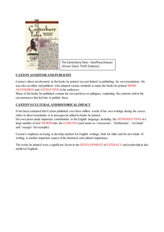 CAXTON AS EDITOR AND PUBLICIST
Caxton’s direct involvement in the books he printed was not limited to publishing his own translations. He
was also an editor and publicist who adopted various methods to make the books he printed MORE
ACCESSIBLE and ATTRACTIVE to his audiences.
Many of the books he published contain his own prefaces or epilogues, explaining the contents and/or the
circumstances that led him to publish them.
CAXTON’S CULTURAL ANDHISTORICAL IMPACT
It has been estimated that Caxton published over three million words of his own writings during his career,
either in direct translation or in passages he added to books he printed.
His own prose made important contributions to the English language, including the INTRODUCTION of a
large number of new WORDS into the LEXICON (such nouns as ‘concussion’, ‘fortification’, ‘servitude’
and ‘voyager’ for example).
Caxton’s emphasis on trying to develop markets for English writings, both for older and for new kinds of
writing, is another important aspect of his historical and cultural importance.
The works he printed were a significant factor in the DEVELOPMENT of LITERACY and readership in late
medieval England.
The CanterburyTales – GeoffreyChaucer
(Dover Giant Thrift Editions)
 