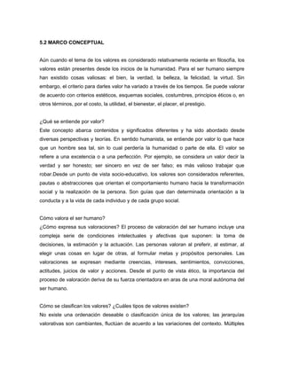 5.2 MARCO CONCEPTUAL
Aún cuando el tema de los valores es considerado relativamente reciente en filosofía, los
valores están presentes desde los inicios de la humanidad. Para el ser humano siempre
han existido cosas valiosas: el bien, la verdad, la belleza, la felicidad, la virtud. Sin
embargo, el criterio para darles valor ha variado a través de los tiempos. Se puede valorar
de acuerdo con criterios estéticos, esquemas sociales, costumbres, principios éticos o, en
otros términos, por el costo, la utilidad, el bienestar, el placer, el prestigio.
¿Qué se entiende por valor?
Este concepto abarca contenidos y significados diferentes y ha sido abordado desde
diversas perspectivas y teorías. En sentido humanista, se entiende por valor lo que hace
que un hombre sea tal, sin lo cual perdería la humanidad o parte de ella. El valor se
refiere a una excelencia o a una perfección. Por ejemplo, se considera un valor decir la
verdad y ser honesto; ser sincero en vez de ser falso; es más valioso trabajar que
robar.Desde un punto de vista socio-educativo, los valores son considerados referentes,
pautas o abstracciones que orientan el comportamiento humano hacia la transformación
social y la realización de la persona. Son guías que dan determinada orientación a la
conducta y a la vida de cada individuo y de cada grupo social.
Cómo valora el ser humano?
¿Cómo expresa sus valoraciones? El proceso de valoración del ser humano incluye una
compleja serie de condiciones intelectuales y afectivas que suponen: la toma de
decisiones, la estimación y la actuación. Las personas valoran al preferir, al estimar, al
elegir unas cosas en lugar de otras, al formular metas y propósitos personales. Las
valoraciones se expresan mediante creencias, intereses, sentimientos, convicciones,
actitudes, juicios de valor y acciones. Desde el punto de vista ético, la importancia del
proceso de valoración deriva de su fuerza orientadora en aras de una moral autónoma del
ser humano.
Cómo se clasifican los valores? ¿Cuáles tipos de valores existen?
No existe una ordenación deseable o clasificación única de los valores; las jerarquías
valorativas son cambiantes, fluctúan de acuerdo a las variaciones del contexto. Múltiples
 