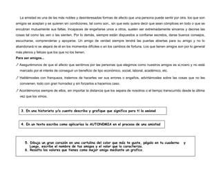 La amistad es una de las más nobles y desinteresadas formas de afecto que una persona puede sentir por otra. los que son
amigos se aceptan y se quieren sin condiciones, tal como son,. sin que esto quiera decir que sean cómplices en todo o que se
encubran mutuamente sus faltas. Incapaces de engañarse unos a otros, suelen ser extremadamente sinceros y decirse las
cosas tal como las ven o las sienten. Por lo demás, siempre están dispuestos a confiarse secretos, darse buenos consejos,
escucharse, comprenderse y apoyarse. Un amigo de verdad siempre tendrá las puertas abiertas para su amigo y no lo
abandonará ni se alejará de él en los momentos difíciles o en los cambios de fortuna. Los que tienen amigos son por lo general
más plenos y felices que los que no los tienen.
Para ser amigos...
./' Asegurémonos de que el afecto que sentimos por las personas que elegimos como nuestros amigos es si,ncero y no está
marcado por el interés de conseguir un beneficio de tipo económico, social, laboral, académico, etc.
./' Hablémosles con franqueza, tratemos de hacerles ver sus errores o engaños, advirtámosles sobre las cosas que no les
convienen, todo con gran honradez y sin forzarlos a hacemos caso.
./' Acordémonos siempre de ellos, sin importar la distancia que los separa de nosotros o el tiempo transcurrido desde la última
vez que los vimos.
3. En una historieta y/o cuento describa y grafique que significa para ti la amistad
4. En un texto escriba como aplicarías la AUTON0MIA en el proceso de una amistad
5. Dibuja un gran corazón en una cartulina del color que más te guste, pégalo en tu cuaderno y
Luego, escribe el nombre de tus amigos y el valor que lo caracteriza.
6. Resalta los valores que tienes como mejor amigo mediante un grafico.
 