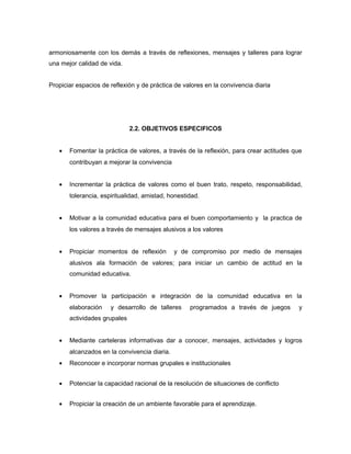 armoniosamente con los demás a través de reflexiones, mensajes y talleres para lograr
una mejor calidad de vida.
Propiciar espacios de reflexión y de práctica de valores en la convivencia diaria
2.2. OBJETIVOS ESPECIFICOS
• Fomentar la práctica de valores, a través de la reflexión, para crear actitudes que
contribuyan a mejorar la convivencia
• Incrementar la práctica de valores como el buen trato, respeto, responsabilidad,
tolerancia, espiritualidad, amistad, honestidad.
• Motivar a la comunidad educativa para el buen comportamiento y la practica de
los valores a través de mensajes alusivos a los valores
• Propiciar momentos de reflexión y de compromiso por medio de mensajes
alusivos ala formación de valores; para iniciar un cambio de actitud en la
comunidad educativa.
• Promover la participación e integración de la comunidad educativa en la
elaboración y desarrollo de talleres programados a través de juegos y
actividades grupales
• Mediante carteleras informativas dar a conocer, mensajes, actividades y logros
alcanzados en la convivencia diaria.
• Reconocer e incorporar normas grupales e institucionales
• Potenciar la capacidad racional de la resolución de situaciones de conflicto
• Propiciar la creación de un ambiente favorable para el aprendizaje.
 