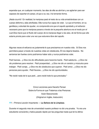 esperaba que, en cualquier momento, las alas de ella se abrirían y se agitarían para ser
capaces de soportar el cuerpo, el que a su vez, iría tomando forma.
¡Nada ocurrió! En realidad, la mariposa pasó el resto de su vida arrastrándose con un
cuerpo deforme y alas atrofiadas. Ella nunca fue capaz de volar. Lo que el hombre, en su
gentileza y voluntad de ayudar, no comprendía era que el capullo apretado y el esfuerzo
necesario para que la mariposa pasara a través de la pequeña abertura era el modo por el
cual Dios hacía que el fluido del cuerpo de la mariposa llegar a las alas, de tal forma que ella
estaría pronta para volar una vez que estuviera libre del capullo.
Algunas veces el esfuerzo es justamente lo que precisamos en nuestra vida. Si Dios nos
permitiera pasar a través de nuestras vidas sin obstáculos, Él nos dejaría lisiados. No
seríamos tan fuertes como podríamos haber sido y nunca podríamos volar.
Pedí fuerzas... y Dios me dio dificultades para hacerme fuerte. Pedí sabiduría... y Dios me
dio problemas para resolver. Pedí prosperidad... y Dios me dio un cerebro y músculos para
trabajar. Pedí coraje... y Dios me dio obstáculos que superar. Pedí amor... y Dios me dio
personas para ayudar. Pedí favores... y Dios me dio oportunidades.
"No recibí nada de lo que pedí... pero recibí todo lo que precisaba."
Cinco Lecciones para Hacerlo Pensar
Sobre la Forma en que Tratamos a las Personas
Autor Desconocido
(Original en Inglés, traducción)
1 – Primera Lección Importante — La Señora de la Limpieza.
Durante mi segundo mes de universidad nuestro profesor no dio una prueba. Yo era una
estudiante consciente y había pasado rápido por las preguntas hasta que leí la última:
 
