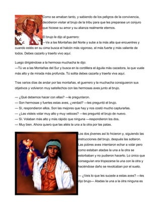 Como se amaban tanto, y sabiendo de los peligros de la convivencia,
decidieron visitar al brujo de la tribu para que les preparase un conjuro
que hiciese su amor y su alianza realmente eternos.
El brujo le dijo al guerrero:
—Ve a las Montañas del Norte y sube a la más alta que encuentres y
cuando estés en su cima busca el halcón más vigoroso, el más fuerte y más valiente de
todos. Debes cazarlo y traerlo vivo aquí.
Luego dirigiéndose a la hermosa muchacha le dijo:
—Tú ve a las Montañas del Sur y busca en la cordillera el águila más cazadora, la que vuele
más alto y de mirada más profunda. Tú solita debes cazarla y traerla viva aquí.
Tras varios días de andar por las montañas, el guerrero y la muchacha consiguieron sus
objetivos y volvieron muy satisfechos con las hermosas aves junto al brujo.
— ¿Qué debemos hacer con ellas? —le preguntaron.
— Son hermosas y fuertes estas aves, ¿verdad? —les preguntó el brujo.
— Sí, respondieron ellos. Son las mejores que hay y nos costó mucho capturarlas.
— ¿Las visteis volar muy alto y muy veloces? —les preguntó el brujo de nuevo.
— Sí. Volaban más alto y más rápido que ninguna —respondieron los dos.
— Muy bien. Ahora quiero que las atéis la una a la otra por las patas.
Los dos jóvenes así lo hicieron y, siguiendo las
instrucciones del brujo, después las soltaron.
Las pobres aves intentaron echar a volar pero
como estaban atadas la una a la otra se
estorbaban y no pudieron hacerlo. Lo único que
conseguían era tropezarse la una con la otra y
haciéndose daño se revolcaban por el suelo.
— ¿Veis lo que les sucede a estas aves? —les
dijo brujo— Atadas la una a la otra ninguna es
 