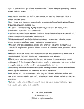 capaz de volar mientras que solas lo hacían muy alto. Éste es el conjuro que os doy para que
vuestro amor sea eterno:
Que vuestra alianza no sea atadura para ninguno sino fuerza y aliento para crecer y
mejorar como personas.
Que vuestro amor no os cree dependencias sino que manifieste el cariño y la solidaridad
de quienes comparten el mismo pan.
Respetaos como personas y dejad que cada uno pueda volar libremente para ir
aprendiendo a volar juntos por el ancho cielo.
Si actuáis así vuestro amor podrá ser realmente eterno porque nunca será una limitación
sino un estímulo para que cada uno pueda crecer.
Cierto es que todo lo que limita al alma muere tarde o temprano en esta vida porque
nuestra ley suprema es la del crecer y evolucionar como personas.
Muere un amor desgraciado que atenaza a los amantes y los oprime como personas.
Muere con la alegría como quien de repente sale libre de una cárcel donde prisionera estaba
su alma.
Pero también muere un amor feliz aunque muera con pena. Muere cuando reblandece a
los amantes y los hace más vulnerables y dependientes como personas.
El único amor que nunca muere, el único amor que supera incluso a la muerte es ese
pacto sagrado de las almas por el que ambas se ayudan en su evolución, por el que ambas
se respetan para que puedan ser libres y a la vez solidarias entre sí.
Si quieres que tu amor sea realmente inmortal, no ahogues con tu abrazo la libertad de tu
amante y que vuestro pacto sea siempre el del mutuo crecimiento.
Que vuestro amor os de fuerzas para volar muy alto como las águilas en el cielo, para
volar juntos trazando círculos en el cielo y también para saber volar en solitario sin apegos y
sin miedos.
Sólo así vuestro amor podrá ser realmente eterno porque no sólo será alimento y gozo
para el cuerpo, sino fuerza para el espíritu.
Por Qué Lloran las Mujeres
Autor Desconocido
(Original en Inglés, traducción)
 